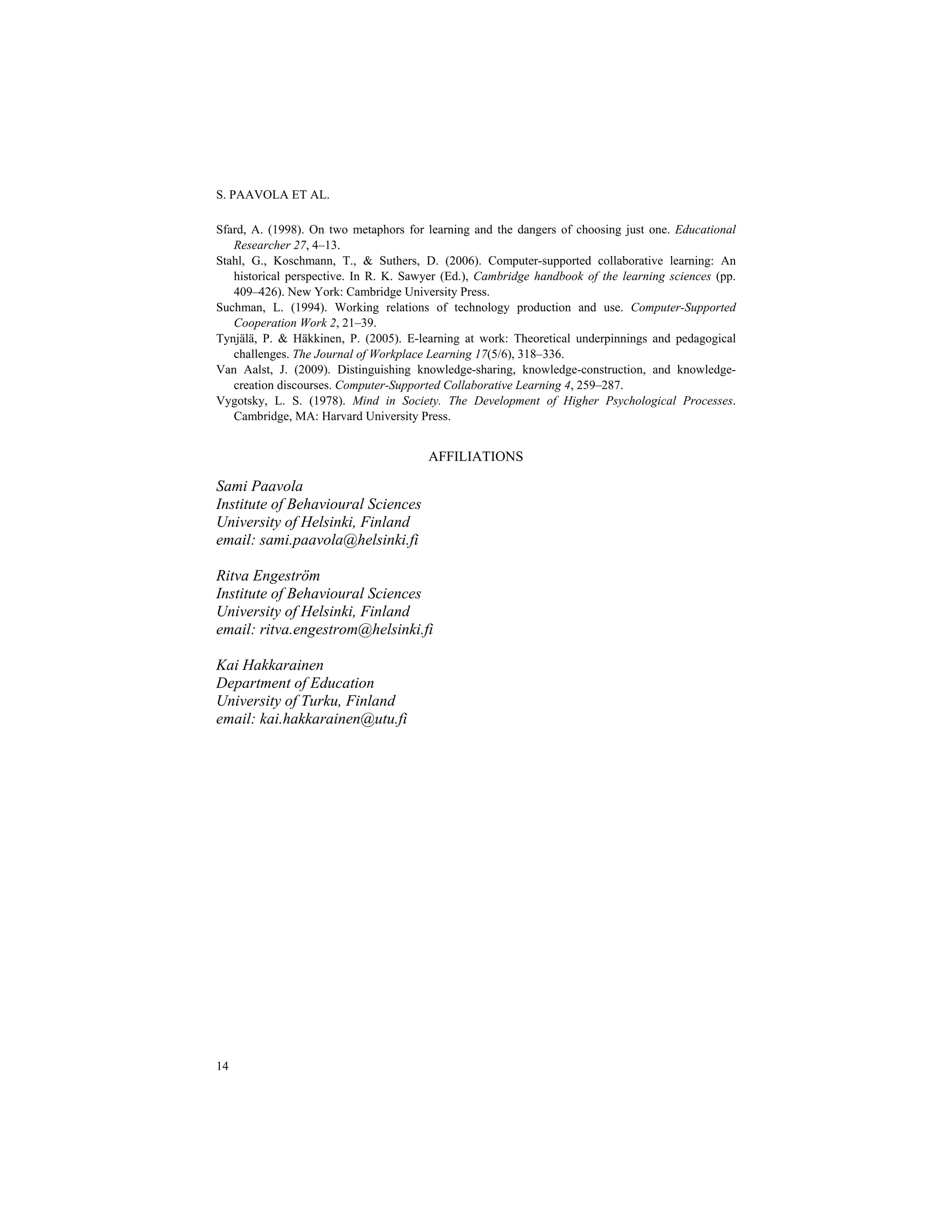 S. PAAVOLA ET AL.
14
Sfard, A. (1998). On two metaphors for learning and the dangers of choosing just one. Educational
Researcher 27, 4–13.
Stahl, G., Koschmann, T., & Suthers, D. (2006). Computer-supported collaborative learning: An
historical perspective. In R. K. Sawyer (Ed.), Cambridge handbook of the learning sciences (pp.
409–426). New York: Cambridge University Press.
Suchman, L. (1994). Working relations of technology production and use. Computer-Supported
Cooperation Work 2, 21–39.
Tynjälä, P. & Häkkinen, P. (2005). E-learning at work: Theoretical underpinnings and pedagogical
challenges. The Journal of Workplace Learning 17(5/6), 318–336.
Van Aalst, J. (2009). Distinguishing knowledge-sharing, knowledge-construction, and knowledge-
creation discourses. Computer-Supported Collaborative Learning 4, 259–287.
Vygotsky, L. S. (1978). Mind in Society. The Development of Higher Psychological Processes.
Cambridge, MA: Harvard University Press.
AFFILIATIONS
Sami Paavola
Institute of Behavioural Sciences
University of Helsinki, Finland
email: sami.paavola@helsinki.fi
Ritva Engeström
Institute of Behavioural Sciences
University of Helsinki, Finland
email: ritva.engestrom@helsinki.fi
Kai Hakkarainen
Department of Education
University of Turku, Finland
email: kai.hakkarainen@utu.fi
 
