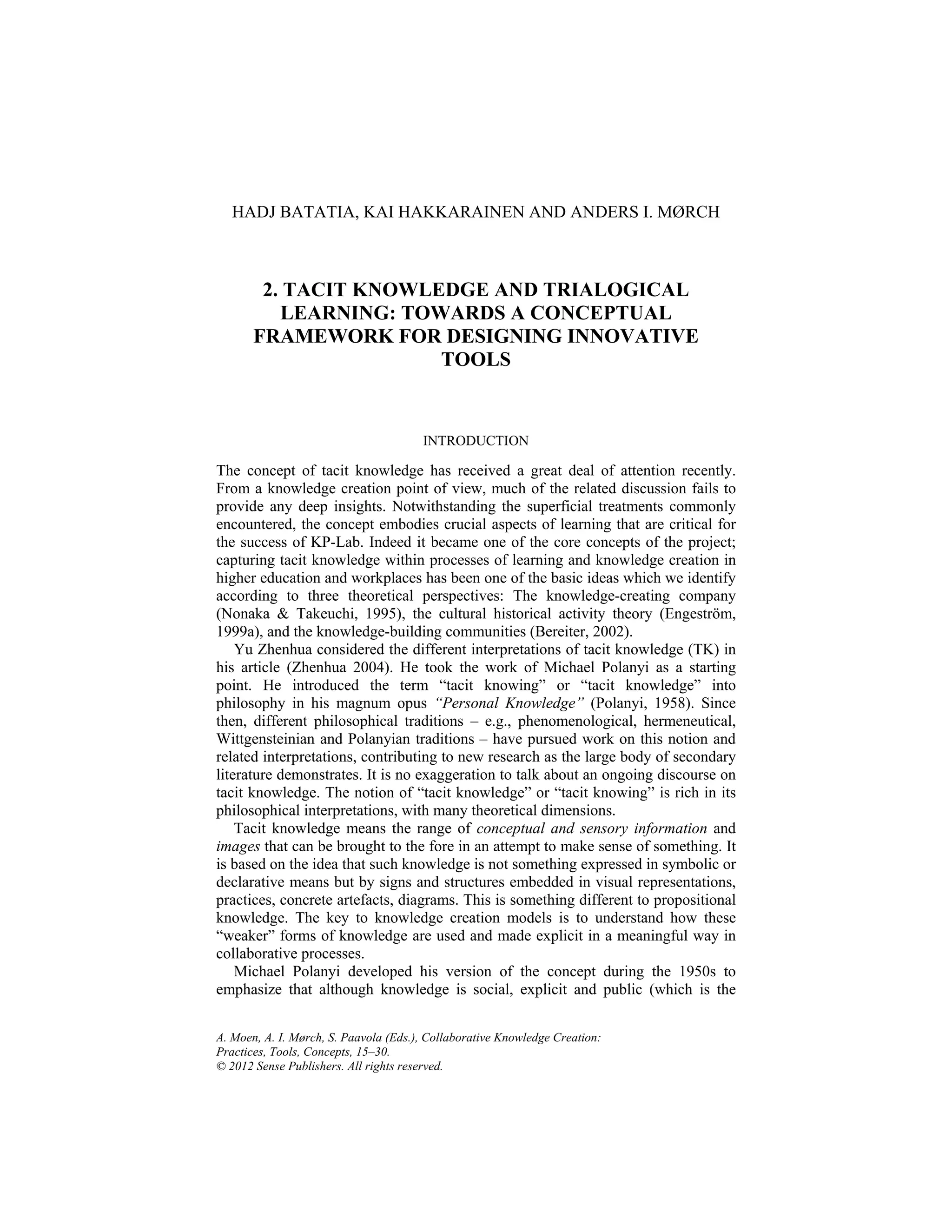 A. Moen, A. I. Mørch, S. Paavola (Eds.), Collaborative Knowledge Creation:
Practices, Tools, Concepts, 15–30.
© 2012 Sense Publishers. All rights reserved.
HADJ BATATIA, KAI HAKKARAINEN AND ANDERS I. MØRCH
2. TACIT KNOWLEDGE AND TRIALOGICAL
LEARNING: TOWARDS A CONCEPTUAL
FRAMEWORK FOR DESIGNING INNOVATIVE
TOOLS
INTRODUCTION
The concept of tacit knowledge has received a great deal of attention recently.
From a knowledge creation point of view, much of the related discussion fails to
provide any deep insights. Notwithstanding the superficial treatments commonly
encountered, the concept embodies crucial aspects of learning that are critical for
the success of KP-Lab. Indeed it became one of the core concepts of the project;
capturing tacit knowledge within processes of learning and knowledge creation in
higher education and workplaces has been one of the basic ideas which we identify
according to three theoretical perspectives: The knowledge-creating company
(Nonaka & Takeuchi, 1995), the cultural historical activity theory (Engeström,
1999a), and the knowledge-building communities (Bereiter, 2002).
Yu Zhenhua considered the different interpretations of tacit knowledge (TK) in
his article (Zhenhua 2004). He took the work of Michael Polanyi as a starting
point. He introduced the term “tacit knowing” or “tacit knowledge” into
philosophy in his magnum opus “Personal Knowledge” (Polanyi, 1958). Since
then, different philosophical traditions – e.g., phenomenological, hermeneutical,
Wittgensteinian and Polanyian traditions – have pursued work on this notion and
related interpretations, contributing to new research as the large body of secondary
literature demonstrates. It is no exaggeration to talk about an ongoing discourse on
tacit knowledge. The notion of “tacit knowledge” or “tacit knowing” is rich in its
philosophical interpretations, with many theoretical dimensions.
Tacit knowledge means the range of conceptual and sensory information and
images that can be brought to the fore in an attempt to make sense of something. It
is based on the idea that such knowledge is not something expressed in symbolic or
declarative means but by signs and structures embedded in visual representations,
practices, concrete artefacts, diagrams. This is something different to propositional
knowledge. The key to knowledge creation models is to understand how these
“weaker” forms of knowledge are used and made explicit in a meaningful way in
collaborative processes.
Michael Polanyi developed his version of the concept during the 1950s to
emphasize that although knowledge is social, explicit and public (which is the
 