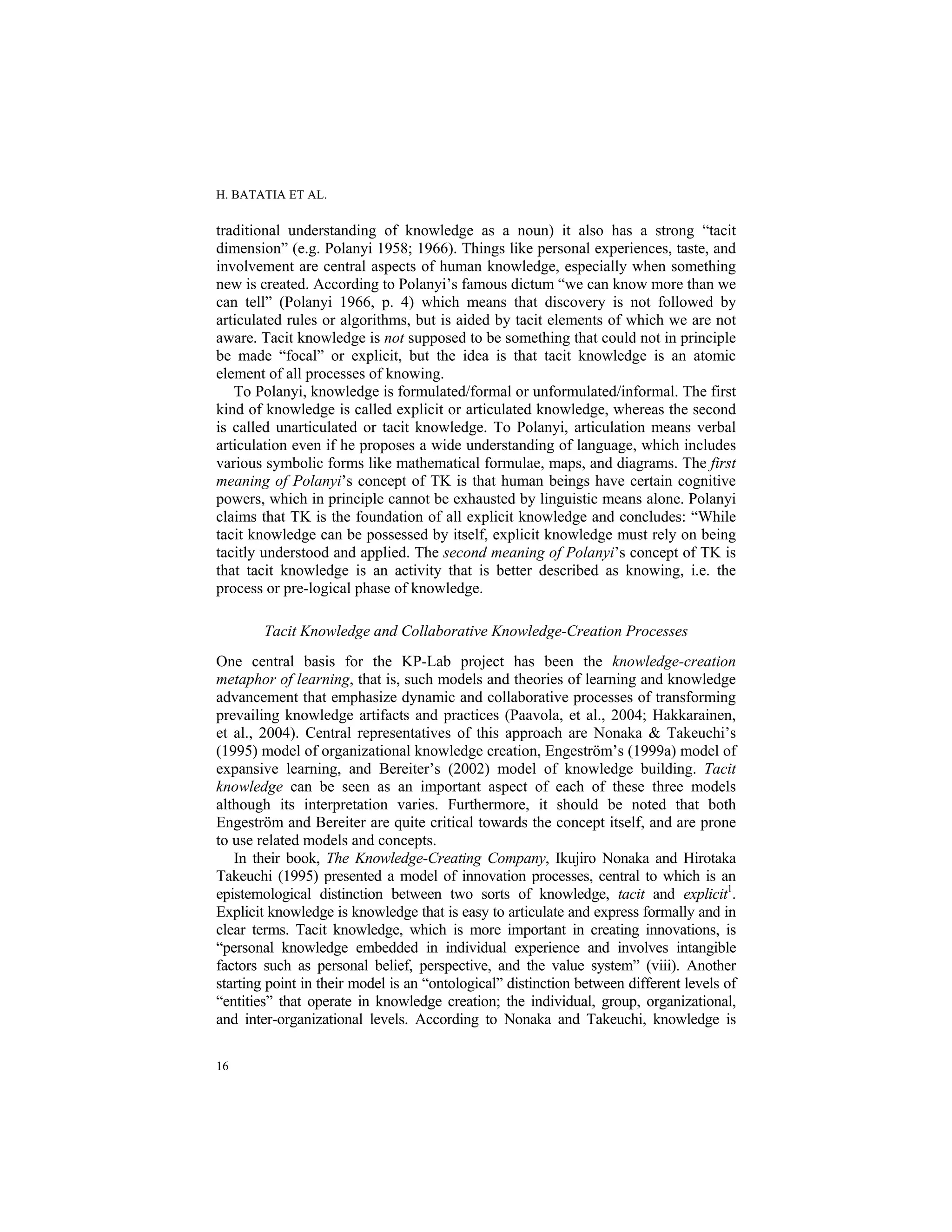 H. BATATIA ET AL.
16
traditional understanding of knowledge as a noun) it also has a strong “tacit
dimension” (e.g. Polanyi 1958; 1966). Things like personal experiences, taste, and
involvement are central aspects of human knowledge, especially when something
new is created. According to Polanyi’s famous dictum “we can know more than we
can tell” (Polanyi 1966, p. 4) which means that discovery is not followed by
articulated rules or algorithms, but is aided by tacit elements of which we are not
aware. Tacit knowledge is not supposed to be something that could not in principle
be made “focal” or explicit, but the idea is that tacit knowledge is an atomic
element of all processes of knowing.
To Polanyi, knowledge is formulated/formal or unformulated/informal. The first
kind of knowledge is called explicit or articulated knowledge, whereas the second
is called unarticulated or tacit knowledge. To Polanyi, articulation means verbal
articulation even if he proposes a wide understanding of language, which includes
various symbolic forms like mathematical formulae, maps, and diagrams. The first
meaning of Polanyi’s concept of TK is that human beings have certain cognitive
powers, which in principle cannot be exhausted by linguistic means alone. Polanyi
claims that TK is the foundation of all explicit knowledge and concludes: “While
tacit knowledge can be possessed by itself, explicit knowledge must rely on being
tacitly understood and applied. The second meaning of Polanyi’s concept of TK is
that tacit knowledge is an activity that is better described as knowing, i.e. the
process or pre-logical phase of knowledge.
Tacit Knowledge and Collaborative Knowledge-Creation Processes
One central basis for the KP-Lab project has been the knowledge-creation
metaphor of learning, that is, such models and theories of learning and knowledge
advancement that emphasize dynamic and collaborative processes of transforming
prevailing knowledge artifacts and practices (Paavola, et al., 2004; Hakkarainen,
et al., 2004). Central representatives of this approach are Nonaka & Takeuchi’s
(1995) model of organizational knowledge creation, Engeström’s (1999a) model of
expansive learning, and Bereiter’s (2002) model of knowledge building. Tacit
knowledge can be seen as an important aspect of each of these three models
although its interpretation varies. Furthermore, it should be noted that both
Engeström and Bereiter are quite critical towards the concept itself, and are prone
to use related models and concepts.
In their book, The Knowledge-Creating Company, Ikujiro Nonaka and Hirotaka
Takeuchi (1995) presented a model of innovation processes, central to which is an
epistemological distinction between two sorts of knowledge, tacit and explicit1
.
Explicit knowledge is knowledge that is easy to articulate and express formally and in
clear terms. Tacit knowledge, which is more important in creating innovations, is
“personal knowledge embedded in individual experience and involves intangible
factors such as personal belief, perspective, and the value system” (viii). Another
starting point in their model is an “ontological” distinction between different levels of
“entities” that operate in knowledge creation; the individual, group, organizational,
and inter-organizational levels. According to Nonaka and Takeuchi, knowledge is
 