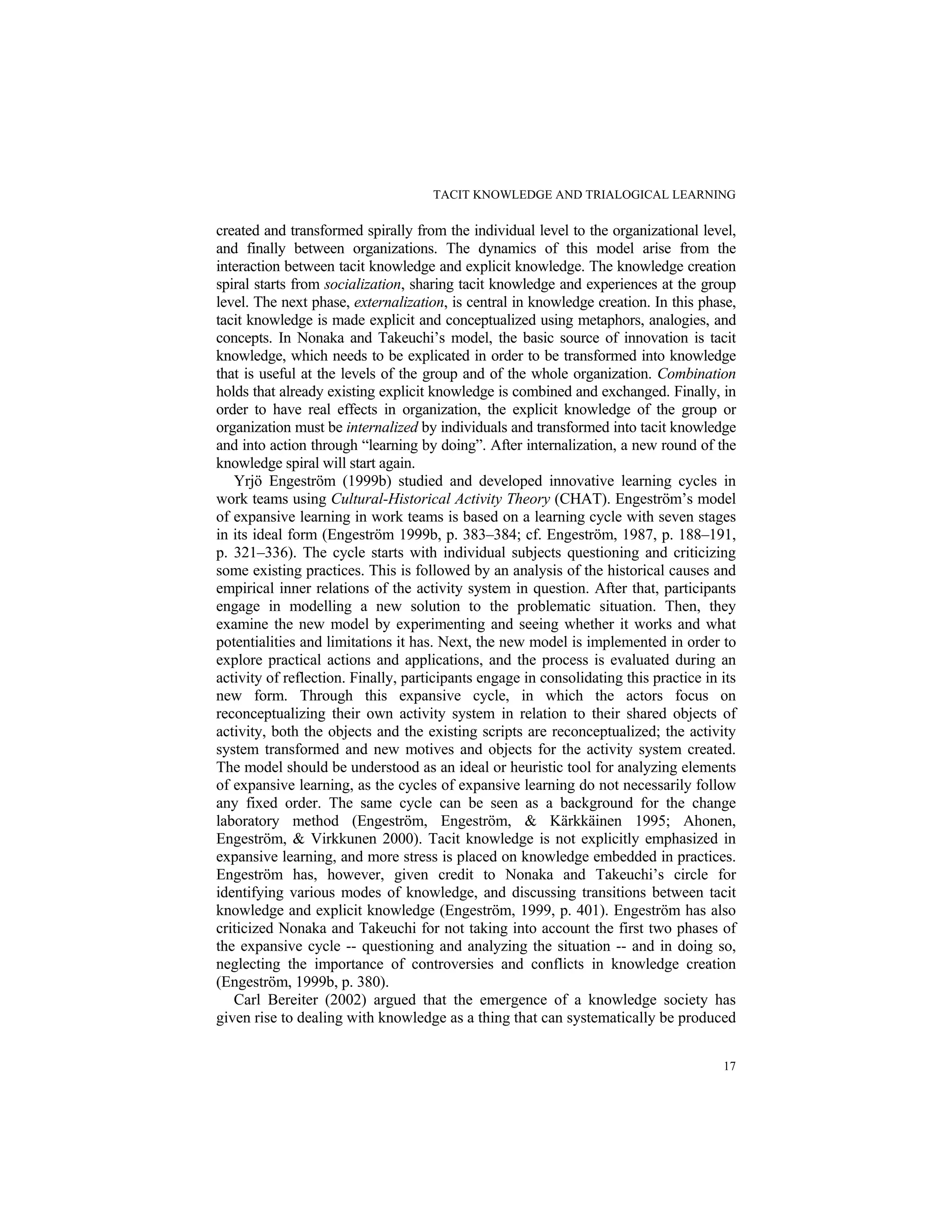 TACIT KNOWLEDGE AND TRIALOGICAL LEARNING
17
created and transformed spirally from the individual level to the organizational level,
and finally between organizations. The dynamics of this model arise from the
interaction between tacit knowledge and explicit knowledge. The knowledge creation
spiral starts from socialization, sharing tacit knowledge and experiences at the group
level. The next phase, externalization, is central in knowledge creation. In this phase,
tacit knowledge is made explicit and conceptualized using metaphors, analogies, and
concepts. In Nonaka and Takeuchi’s model, the basic source of innovation is tacit
knowledge, which needs to be explicated in order to be transformed into knowledge
that is useful at the levels of the group and of the whole organization. Combination
holds that already existing explicit knowledge is combined and exchanged. Finally, in
order to have real effects in organization, the explicit knowledge of the group or
organization must be internalized by individuals and transformed into tacit knowledge
and into action through “learning by doing”. After internalization, a new round of the
knowledge spiral will start again.
Yrjö Engeström (1999b) studied and developed innovative learning cycles in
work teams using Cultural-Historical Activity Theory (CHAT). Engeström’s model
of expansive learning in work teams is based on a learning cycle with seven stages
in its ideal form (Engeström 1999b, p. 383–384; cf. Engeström, 1987, p. 188–191,
p. 321–336). The cycle starts with individual subjects questioning and criticizing
some existing practices. This is followed by an analysis of the historical causes and
empirical inner relations of the activity system in question. After that, participants
engage in modelling a new solution to the problematic situation. Then, they
examine the new model by experimenting and seeing whether it works and what
potentialities and limitations it has. Next, the new model is implemented in order to
explore practical actions and applications, and the process is evaluated during an
activity of reflection. Finally, participants engage in consolidating this practice in its
new form. Through this expansive cycle, in which the actors focus on
reconceptualizing their own activity system in relation to their shared objects of
activity, both the objects and the existing scripts are reconceptualized; the activity
system transformed and new motives and objects for the activity system created.
The model should be understood as an ideal or heuristic tool for analyzing elements
of expansive learning, as the cycles of expansive learning do not necessarily follow
any fixed order. The same cycle can be seen as a background for the change
laboratory method (Engeström, Engeström, & Kärkkäinen 1995; Ahonen,
Engeström, & Virkkunen 2000). Tacit knowledge is not explicitly emphasized in
expansive learning, and more stress is placed on knowledge embedded in practices.
Engeström has, however, given credit to Nonaka and Takeuchi’s circle for
identifying various modes of knowledge, and discussing transitions between tacit
knowledge and explicit knowledge (Engeström, 1999, p. 401). Engeström has also
criticized Nonaka and Takeuchi for not taking into account the first two phases of
the expansive cycle -- questioning and analyzing the situation -- and in doing so,
neglecting the importance of controversies and conflicts in knowledge creation
(Engeström, 1999b, p. 380).
Carl Bereiter (2002) argued that the emergence of a knowledge society has
given rise to dealing with knowledge as a thing that can systematically be produced
 