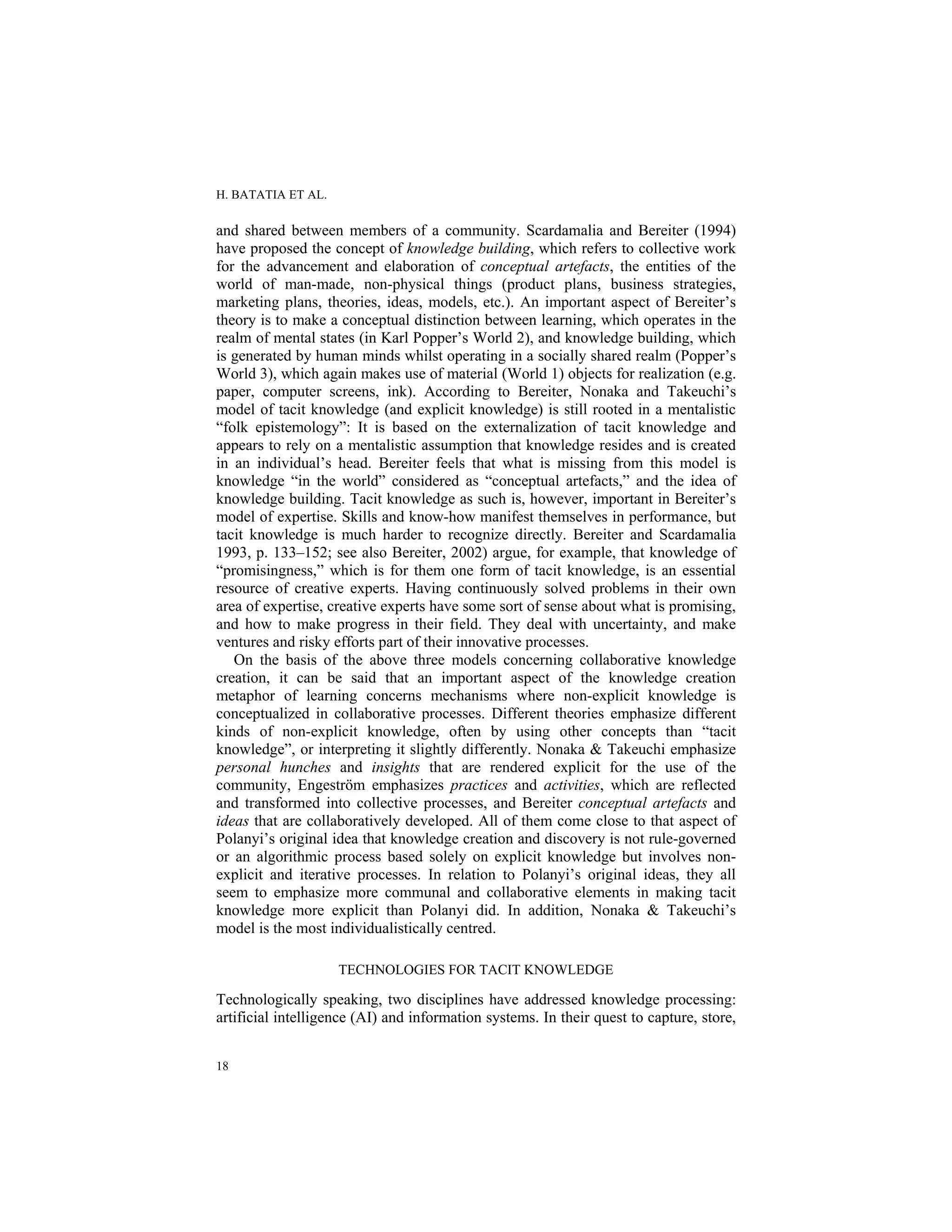 H. BATATIA ET AL.
18
and shared between members of a community. Scardamalia and Bereiter (1994)
have proposed the concept of knowledge building, which refers to collective work
for the advancement and elaboration of conceptual artefacts, the entities of the
world of man-made, non-physical things (product plans, business strategies,
marketing plans, theories, ideas, models, etc.). An important aspect of Bereiter’s
theory is to make a conceptual distinction between learning, which operates in the
realm of mental states (in Karl Popper’s World 2), and knowledge building, which
is generated by human minds whilst operating in a socially shared realm (Popper’s
World 3), which again makes use of material (World 1) objects for realization (e.g.
paper, computer screens, ink). According to Bereiter, Nonaka and Takeuchi’s
model of tacit knowledge (and explicit knowledge) is still rooted in a mentalistic
“folk epistemology”: It is based on the externalization of tacit knowledge and
appears to rely on a mentalistic assumption that knowledge resides and is created
in an individual’s head. Bereiter feels that what is missing from this model is
knowledge “in the world” considered as “conceptual artefacts,” and the idea of
knowledge building. Tacit knowledge as such is, however, important in Bereiter’s
model of expertise. Skills and know-how manifest themselves in performance, but
tacit knowledge is much harder to recognize directly. Bereiter and Scardamalia
1993, p. 133–152; see also Bereiter, 2002) argue, for example, that knowledge of
“promisingness,” which is for them one form of tacit knowledge, is an essential
resource of creative experts. Having continuously solved problems in their own
area of expertise, creative experts have some sort of sense about what is promising,
and how to make progress in their field. They deal with uncertainty, and make
ventures and risky efforts part of their innovative processes.
On the basis of the above three models concerning collaborative knowledge
creation, it can be said that an important aspect of the knowledge creation
metaphor of learning concerns mechanisms where non-explicit knowledge is
conceptualized in collaborative processes. Different theories emphasize different
kinds of non-explicit knowledge, often by using other concepts than “tacit
knowledge”, or interpreting it slightly differently. Nonaka & Takeuchi emphasize
personal hunches and insights that are rendered explicit for the use of the
community, Engeström emphasizes practices and activities, which are reflected
and transformed into collective processes, and Bereiter conceptual artefacts and
ideas that are collaboratively developed. All of them come close to that aspect of
Polanyi’s original idea that knowledge creation and discovery is not rule-governed
or an algorithmic process based solely on explicit knowledge but involves non-
explicit and iterative processes. In relation to Polanyi’s original ideas, they all
seem to emphasize more communal and collaborative elements in making tacit
knowledge more explicit than Polanyi did. In addition, Nonaka & Takeuchi’s
model is the most individualistically centred.
TECHNOLOGIES FOR TACIT KNOWLEDGE
Technologically speaking, two disciplines have addressed knowledge processing:
artificial intelligence (AI) and information systems. In their quest to capture, store,
 