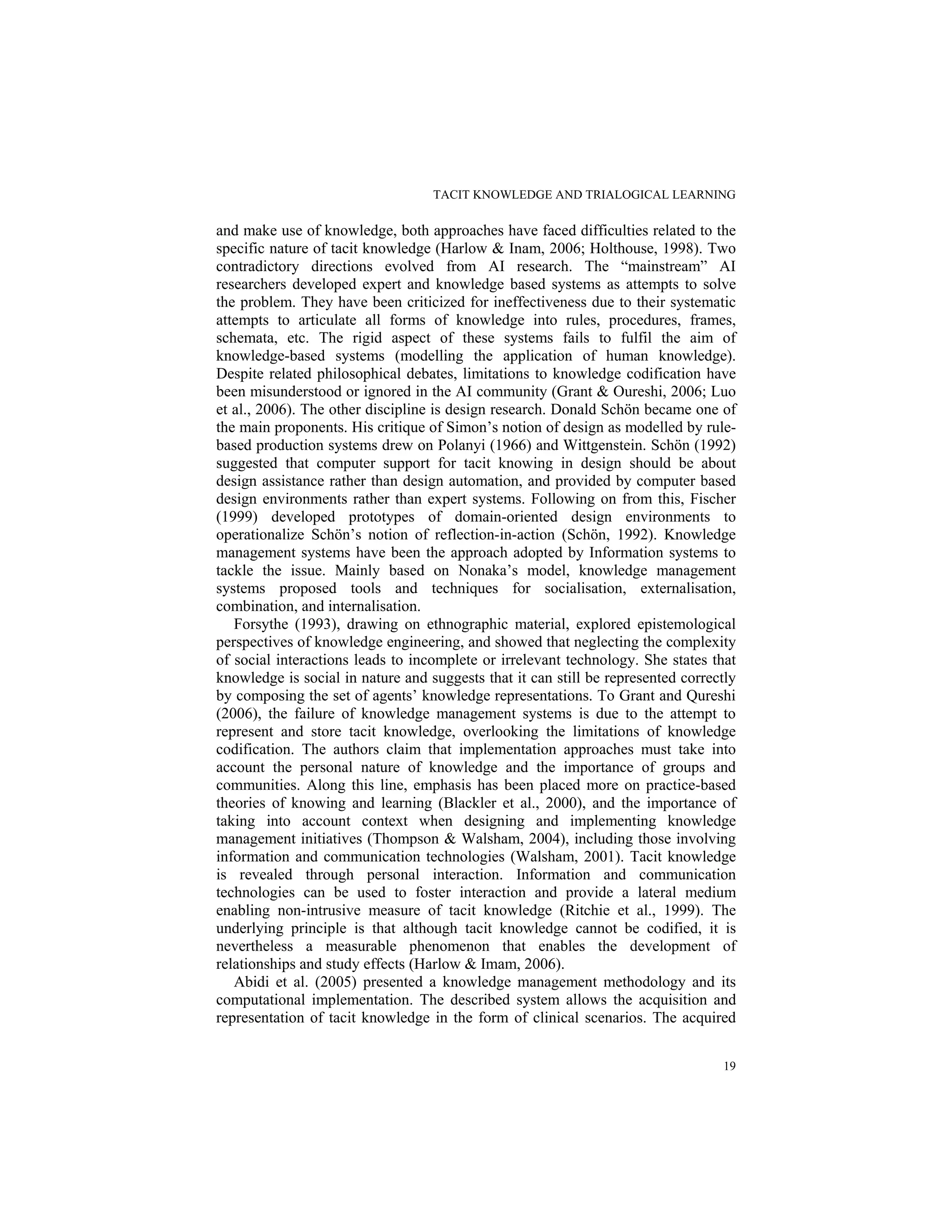 TACIT KNOWLEDGE AND TRIALOGICAL LEARNING
19
and make use of knowledge, both approaches have faced difficulties related to the
specific nature of tacit knowledge (Harlow & Inam, 2006; Holthouse, 1998). Two
contradictory directions evolved from AI research. The “mainstream” AI
researchers developed expert and knowledge based systems as attempts to solve
the problem. They have been criticized for ineffectiveness due to their systematic
attempts to articulate all forms of knowledge into rules, procedures, frames,
schemata, etc. The rigid aspect of these systems fails to fulfil the aim of
knowledge-based systems (modelling the application of human knowledge).
Despite related philosophical debates, limitations to knowledge codification have
been misunderstood or ignored in the AI community (Grant & Oureshi, 2006; Luo
et al., 2006). The other discipline is design research. Donald Schön became one of
the main proponents. His critique of Simon’s notion of design as modelled by rule-
based production systems drew on Polanyi (1966) and Wittgenstein. Schön (1992)
suggested that computer support for tacit knowing in design should be about
design assistance rather than design automation, and provided by computer based
design environments rather than expert systems. Following on from this, Fischer
(1999) developed prototypes of domain-oriented design environments to
operationalize Schön’s notion of reflection-in-action (Schön, 1992). Knowledge
management systems have been the approach adopted by Information systems to
tackle the issue. Mainly based on Nonaka’s model, knowledge management
systems proposed tools and techniques for socialisation, externalisation,
combination, and internalisation.
Forsythe (1993), drawing on ethnographic material, explored epistemological
perspectives of knowledge engineering, and showed that neglecting the complexity
of social interactions leads to incomplete or irrelevant technology. She states that
knowledge is social in nature and suggests that it can still be represented correctly
by composing the set of agents’ knowledge representations. To Grant and Qureshi
(2006), the failure of knowledge management systems is due to the attempt to
represent and store tacit knowledge, overlooking the limitations of knowledge
codification. The authors claim that implementation approaches must take into
account the personal nature of knowledge and the importance of groups and
communities. Along this line, emphasis has been placed more on practice-based
theories of knowing and learning (Blackler et al., 2000), and the importance of
taking into account context when designing and implementing knowledge
management initiatives (Thompson & Walsham, 2004), including those involving
information and communication technologies (Walsham, 2001). Tacit knowledge
is revealed through personal interaction. Information and communication
technologies can be used to foster interaction and provide a lateral medium
enabling non-intrusive measure of tacit knowledge (Ritchie et al., 1999). The
underlying principle is that although tacit knowledge cannot be codified, it is
nevertheless a measurable phenomenon that enables the development of
relationships and study effects (Harlow & Imam, 2006).
Abidi et al. (2005) presented a knowledge management methodology and its
computational implementation. The described system allows the acquisition and
representation of tacit knowledge in the form of clinical scenarios. The acquired
 
