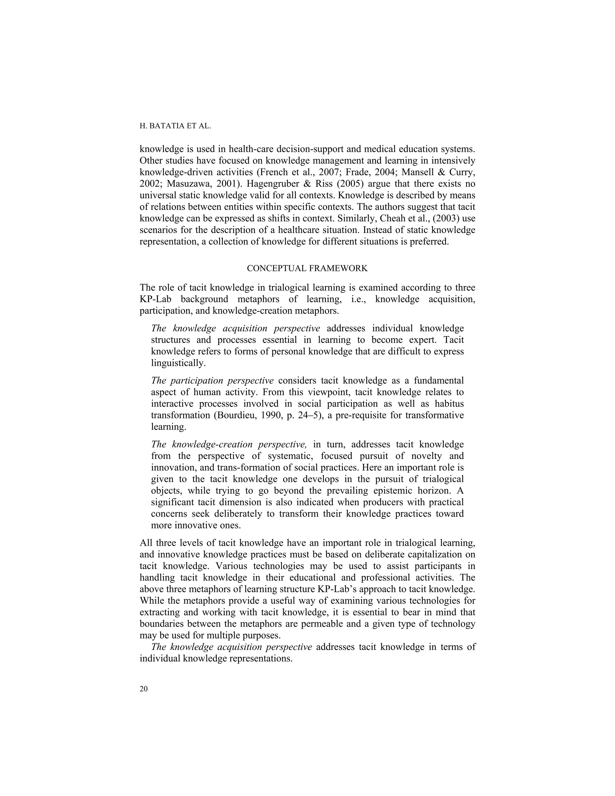 H. BATATIA ET AL.
20
knowledge is used in health-care decision-support and medical education systems.
Other studies have focused on knowledge management and learning in intensively
knowledge-driven activities (French et al., 2007; Frade, 2004; Mansell & Curry,
2002; Masuzawa, 2001). Hagengruber & Riss (2005) argue that there exists no
universal static knowledge valid for all contexts. Knowledge is described by means
of relations between entities within specific contexts. The authors suggest that tacit
knowledge can be expressed as shifts in context. Similarly, Cheah et al., (2003) use
scenarios for the description of a healthcare situation. Instead of static knowledge
representation, a collection of knowledge for different situations is preferred.
CONCEPTUAL FRAMEWORK
The role of tacit knowledge in trialogical learning is examined according to three
KP-Lab background metaphors of learning, i.e., knowledge acquisition,
participation, and knowledge-creation metaphors.
The knowledge acquisition perspective addresses individual knowledge
structures and processes essential in learning to become expert. Tacit
knowledge refers to forms of personal knowledge that are difficult to express
linguistically.
The participation perspective considers tacit knowledge as a fundamental
aspect of human activity. From this viewpoint, tacit knowledge relates to
interactive processes involved in social participation as well as habitus
transformation (Bourdieu, 1990, p. 24–5), a pre-requisite for transformative
learning.
The knowledge-creation perspective, in turn, addresses tacit knowledge
from the perspective of systematic, focused pursuit of novelty and
innovation, and trans-formation of social practices. Here an important role is
given to the tacit knowledge one develops in the pursuit of trialogical
objects, while trying to go beyond the prevailing epistemic horizon. A
significant tacit dimension is also indicated when producers with practical
concerns seek deliberately to transform their knowledge practices toward
more innovative ones.
All three levels of tacit knowledge have an important role in trialogical learning,
and innovative knowledge practices must be based on deliberate capitalization on
tacit knowledge. Various technologies may be used to assist participants in
handling tacit knowledge in their educational and professional activities. The
above three metaphors of learning structure KP-Lab’s approach to tacit knowledge.
While the metaphors provide a useful way of examining various technologies for
extracting and working with tacit knowledge, it is essential to bear in mind that
boundaries between the metaphors are permeable and a given type of technology
may be used for multiple purposes.
The knowledge acquisition perspective addresses tacit knowledge in terms of
individual knowledge representations.
 