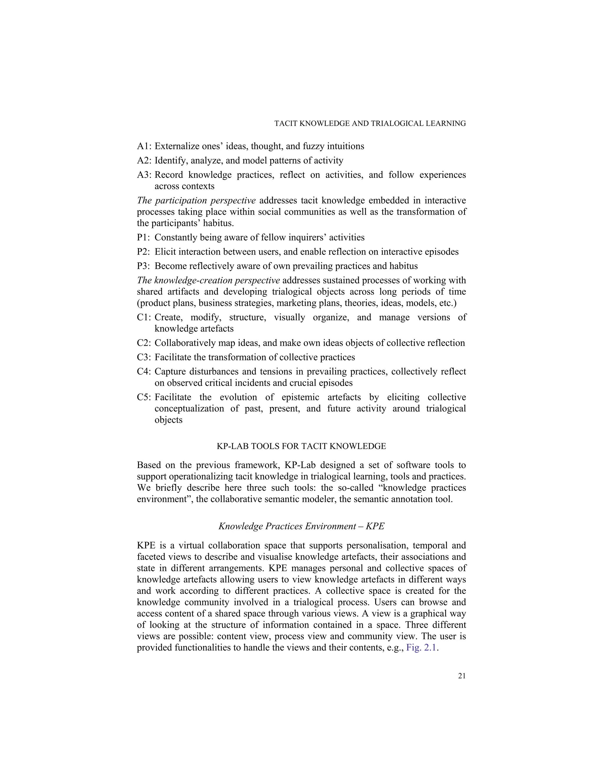 TACIT KNOWLEDGE AND TRIALOGICAL LEARNING
21
A1: Externalize ones’ ideas, thought, and fuzzy intuitions
A2: Identify, analyze, and model patterns of activity
A3: Record knowledge practices, reflect on activities, and follow experiences
across contexts
The participation perspective addresses tacit knowledge embedded in interactive
processes taking place within social communities as well as the transformation of
the participants’ habitus.
P1: Constantly being aware of fellow inquirers’ activities
P2: Elicit interaction between users, and enable reflection on interactive episodes
P3: Become reflectively aware of own prevailing practices and habitus
The knowledge-creation perspective addresses sustained processes of working with
shared artifacts and developing trialogical objects across long periods of time
(product plans, business strategies, marketing plans, theories, ideas, models, etc.)
C1: Create, modify, structure, visually organize, and manage versions of
knowledge artefacts
C2: Collaboratively map ideas, and make own ideas objects of collective reflection
C3: Facilitate the transformation of collective practices
C4: Capture disturbances and tensions in prevailing practices, collectively reflect
on observed critical incidents and crucial episodes
C5: Facilitate the evolution of epistemic artefacts by eliciting collective
conceptualization of past, present, and future activity around trialogical
objects
KP-LAB TOOLS FOR TACIT KNOWLEDGE
Based on the previous framework, KP-Lab designed a set of software tools to
support operationalizing tacit knowledge in trialogical learning, tools and practices.
We briefly describe here three such tools: the so-called “knowledge practices
environment”, the collaborative semantic modeler, the semantic annotation tool.
Knowledge Practices Environment – KPE
KPE is a virtual collaboration space that supports personalisation, temporal and
faceted views to describe and visualise knowledge artefacts, their associations and
state in different arrangements. KPE manages personal and collective spaces of
knowledge artefacts allowing users to view knowledge artefacts in different ways
and work according to different practices. A collective space is created for the
knowledge community involved in a trialogical process. Users can browse and
access content of a shared space through various views. A view is a graphical way
of looking at the structure of information contained in a space. Three different
views are possible: content view, process view and community view. The user is
provided functionalities to handle the views and their contents, e.g., Fig. 2.1.
 