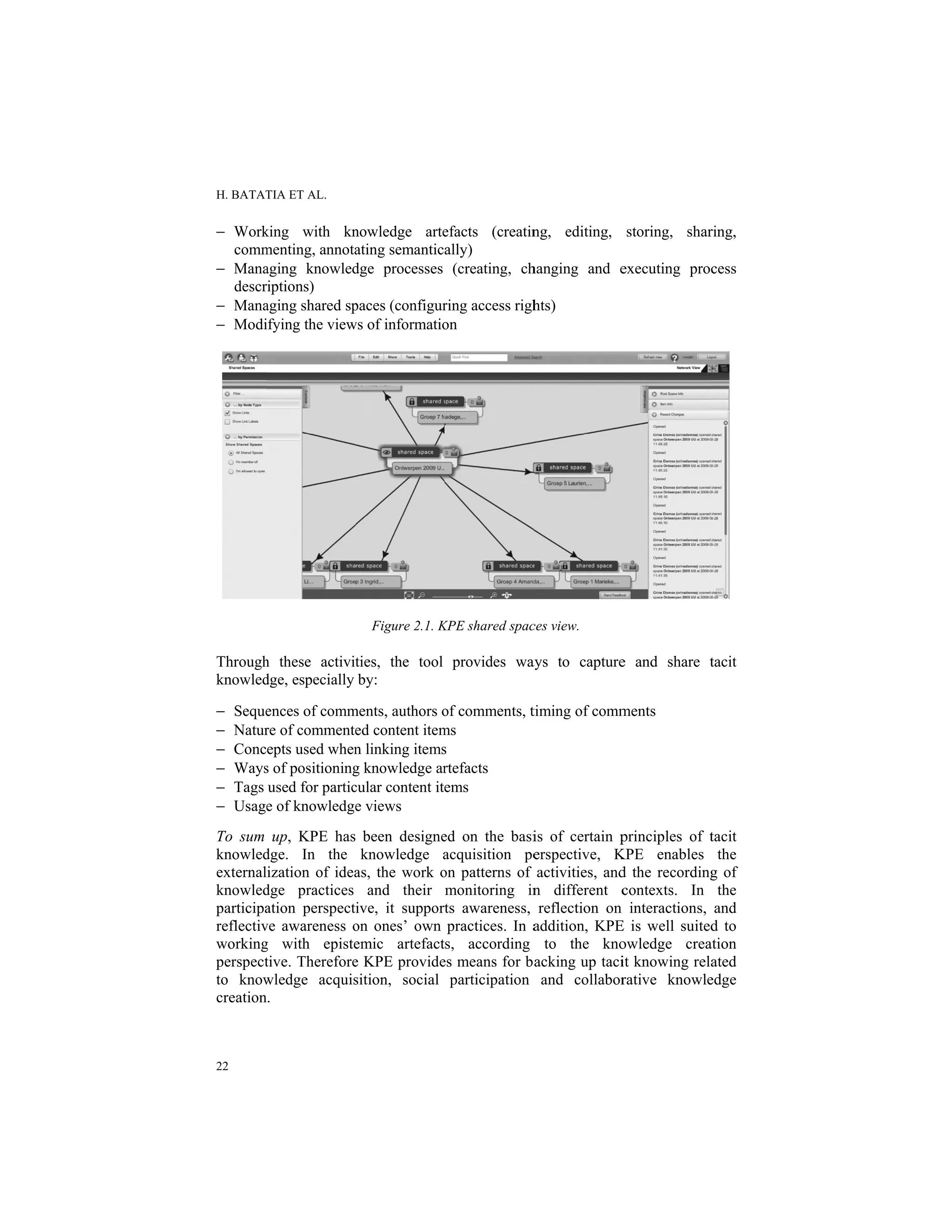 H. BATAT
22
− Work
comm
− Mana
descr
− Mana
− Modi
Through
knowled
− Seque
− Natur
− Conc
− Ways
− Tags
− Usage
To sum
knowled
external
knowled
participa
reflectiv
working
perspect
to know
creation
TIA ET AL.
king with kn
menting, annota
aging knowled
riptions)
aging shared sp
ifying the view
h these activit
dge, especially
ences of comm
re of commente
epts used when
s of positioning
used for partic
e of knowledge
up, KPE has
dge. In the
ization of idea
dge practices
ation perspecti
ve awareness o
g with episte
tive. Therefore
wledge acquis
.
nowledge arte
ating semantica
dge processes
paces (configur
ws of informatio
Figure 2.1. K
ties, the tool
by:
ments, authors o
ed content item
n linking items
g knowledge ar
cular content ite
e views
been designe
knowledge a
as, the work o
and their
ive, it support
on ones’ own
emic artefact
e KPE provide
sition, social
efacts (creatin
ally)
(creating, ch
ring access righ
on
KPE shared spac
provides wa
of comments, t
ms
s
rtefacts
ems
ed on the basi
acquisition pe
on patterns of
monitoring in
ts awareness,
practices. In a
s, according
es means for b
participation
ng, editing,
hanging and e
hts)
ces view.
ays to capture
timing of comm
is of certain p
erspective, K
activities, and
n different c
reflection on
addition, KPE
to the kno
acking up taci
and collabor
storing, shar
executing proc
e and share t
ments
principles of t
KPE enables
d the recording
contexts. In
interactions,
E is well suited
owledge crea
it knowing rela
rative knowle
ring,
cess
tacit
tacit
the
g of
the
and
d to
ation
ated
edge
 