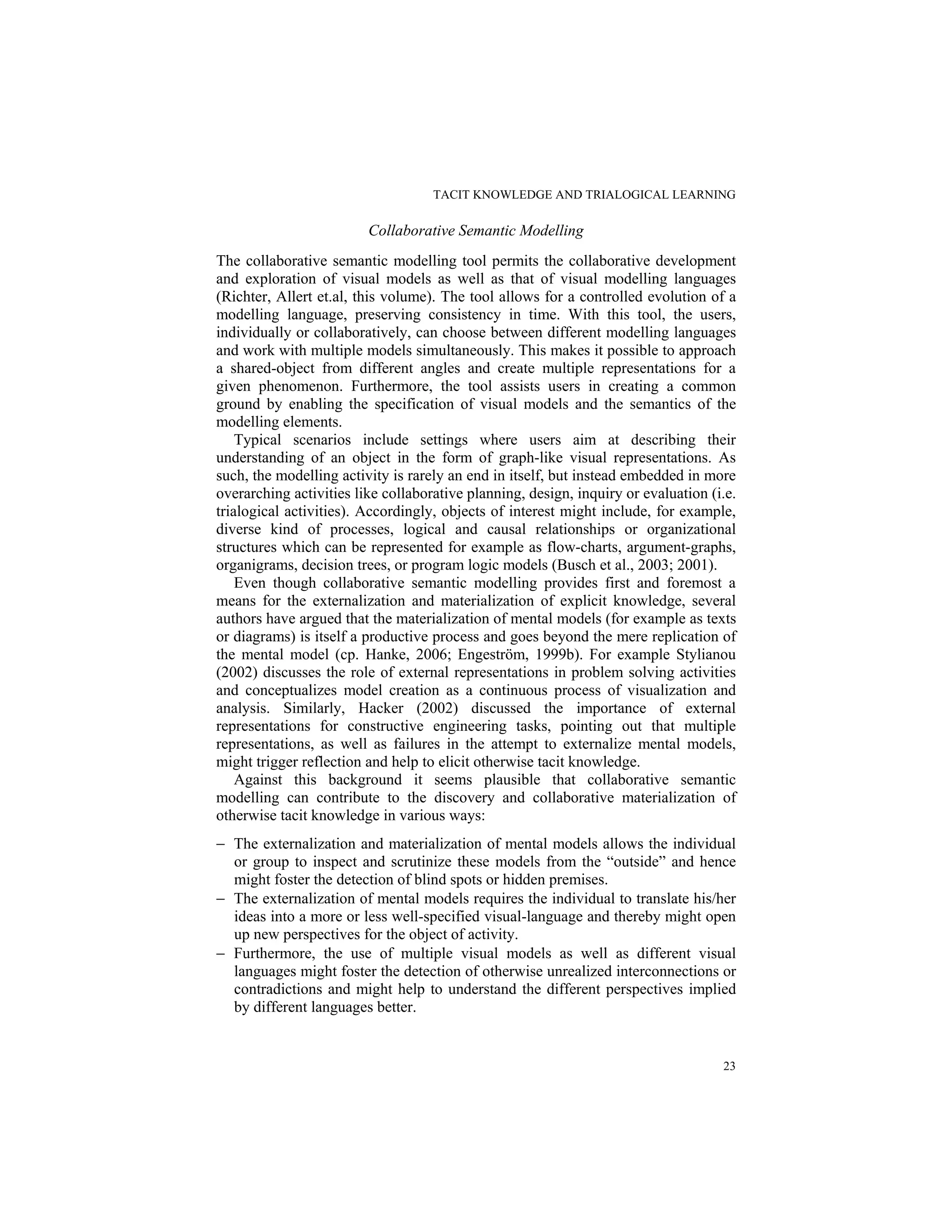 TACIT KNOWLEDGE AND TRIALOGICAL LEARNING
23
Collaborative Semantic Modelling
The collaborative semantic modelling tool permits the collaborative development
and exploration of visual models as well as that of visual modelling languages
(Richter, Allert et.al, this volume). The tool allows for a controlled evolution of a
modelling language, preserving consistency in time. With this tool, the users,
individually or collaboratively, can choose between different modelling languages
and work with multiple models simultaneously. This makes it possible to approach
a shared-object from different angles and create multiple representations for a
given phenomenon. Furthermore, the tool assists users in creating a common
ground by enabling the specification of visual models and the semantics of the
modelling elements.
Typical scenarios include settings where users aim at describing their
understanding of an object in the form of graph-like visual representations. As
such, the modelling activity is rarely an end in itself, but instead embedded in more
overarching activities like collaborative planning, design, inquiry or evaluation (i.e.
trialogical activities). Accordingly, objects of interest might include, for example,
diverse kind of processes, logical and causal relationships or organizational
structures which can be represented for example as flow-charts, argument-graphs,
organigrams, decision trees, or program logic models (Busch et al., 2003; 2001).
Even though collaborative semantic modelling provides first and foremost a
means for the externalization and materialization of explicit knowledge, several
authors have argued that the materialization of mental models (for example as texts
or diagrams) is itself a productive process and goes beyond the mere replication of
the mental model (cp. Hanke, 2006; Engeström, 1999b). For example Stylianou
(2002) discusses the role of external representations in problem solving activities
and conceptualizes model creation as a continuous process of visualization and
analysis. Similarly, Hacker (2002) discussed the importance of external
representations for constructive engineering tasks, pointing out that multiple
representations, as well as failures in the attempt to externalize mental models,
might trigger reflection and help to elicit otherwise tacit knowledge.
Against this background it seems plausible that collaborative semantic
modelling can contribute to the discovery and collaborative materialization of
otherwise tacit knowledge in various ways:
− The externalization and materialization of mental models allows the individual
or group to inspect and scrutinize these models from the “outside” and hence
might foster the detection of blind spots or hidden premises.
− The externalization of mental models requires the individual to translate his/her
ideas into a more or less well-specified visual-language and thereby might open
up new perspectives for the object of activity.
− Furthermore, the use of multiple visual models as well as different visual
languages might foster the detection of otherwise unrealized interconnections or
contradictions and might help to understand the different perspectives implied
by different languages better.
 