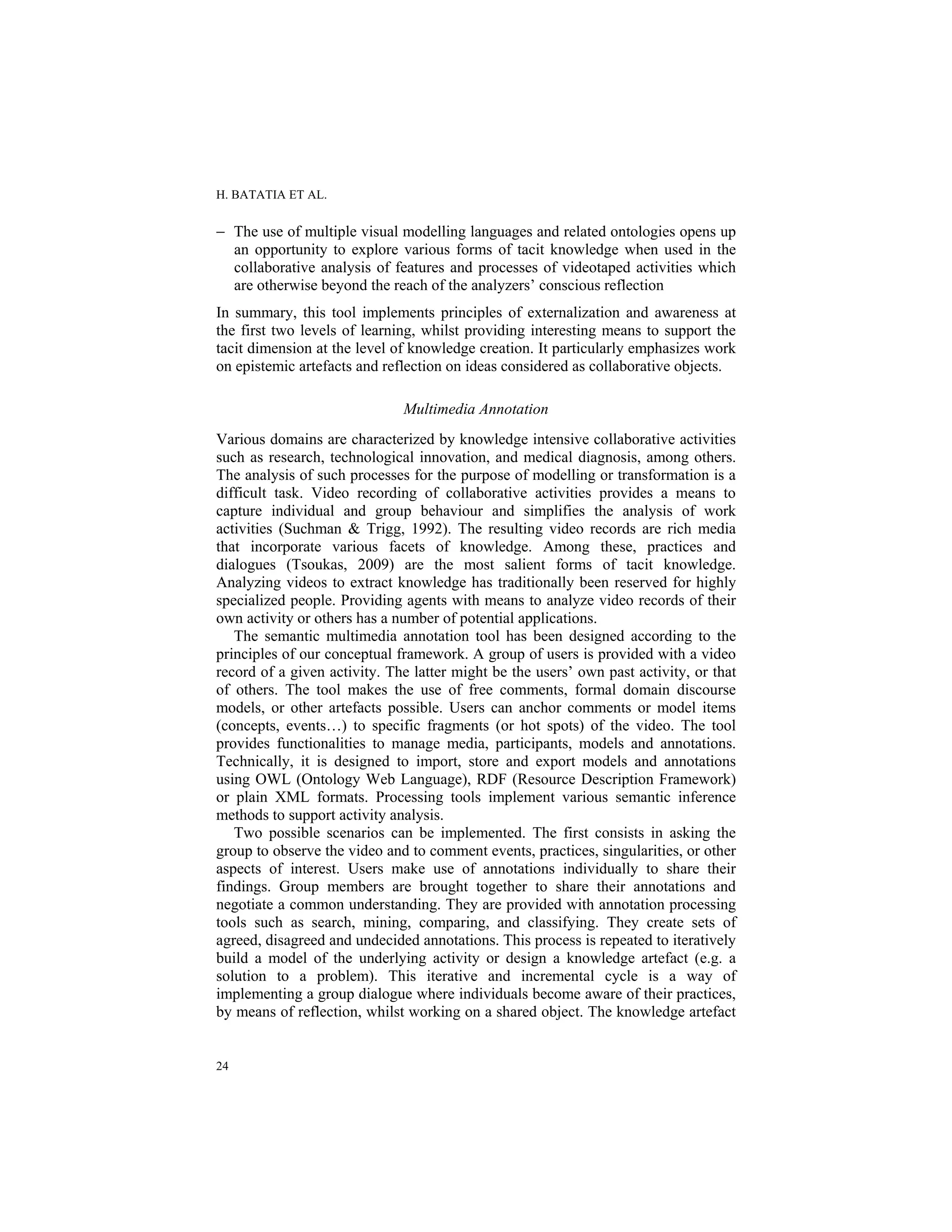 H. BATATIA ET AL.
24
− The use of multiple visual modelling languages and related ontologies opens up
an opportunity to explore various forms of tacit knowledge when used in the
collaborative analysis of features and processes of videotaped activities which
are otherwise beyond the reach of the analyzers’ conscious reflection
In summary, this tool implements principles of externalization and awareness at
the first two levels of learning, whilst providing interesting means to support the
tacit dimension at the level of knowledge creation. It particularly emphasizes work
on epistemic artefacts and reflection on ideas considered as collaborative objects.
Multimedia Annotation
Various domains are characterized by knowledge intensive collaborative activities
such as research, technological innovation, and medical diagnosis, among others.
The analysis of such processes for the purpose of modelling or transformation is a
difficult task. Video recording of collaborative activities provides a means to
capture individual and group behaviour and simplifies the analysis of work
activities (Suchman & Trigg, 1992). The resulting video records are rich media
that incorporate various facets of knowledge. Among these, practices and
dialogues (Tsoukas, 2009) are the most salient forms of tacit knowledge.
Analyzing videos to extract knowledge has traditionally been reserved for highly
specialized people. Providing agents with means to analyze video records of their
own activity or others has a number of potential applications.
The semantic multimedia annotation tool has been designed according to the
principles of our conceptual framework. A group of users is provided with a video
record of a given activity. The latter might be the users’ own past activity, or that
of others. The tool makes the use of free comments, formal domain discourse
models, or other artefacts possible. Users can anchor comments or model items
(concepts, events…) to specific fragments (or hot spots) of the video. The tool
provides functionalities to manage media, participants, models and annotations.
Technically, it is designed to import, store and export models and annotations
using OWL (Ontology Web Language), RDF (Resource Description Framework)
or plain XML formats. Processing tools implement various semantic inference
methods to support activity analysis.
Two possible scenarios can be implemented. The first consists in asking the
group to observe the video and to comment events, practices, singularities, or other
aspects of interest. Users make use of annotations individually to share their
findings. Group members are brought together to share their annotations and
negotiate a common understanding. They are provided with annotation processing
tools such as search, mining, comparing, and classifying. They create sets of
agreed, disagreed and undecided annotations. This process is repeated to iteratively
build a model of the underlying activity or design a knowledge artefact (e.g. a
solution to a problem). This iterative and incremental cycle is a way of
implementing a group dialogue where individuals become aware of their practices,
by means of reflection, whilst working on a shared object. The knowledge artefact
 
