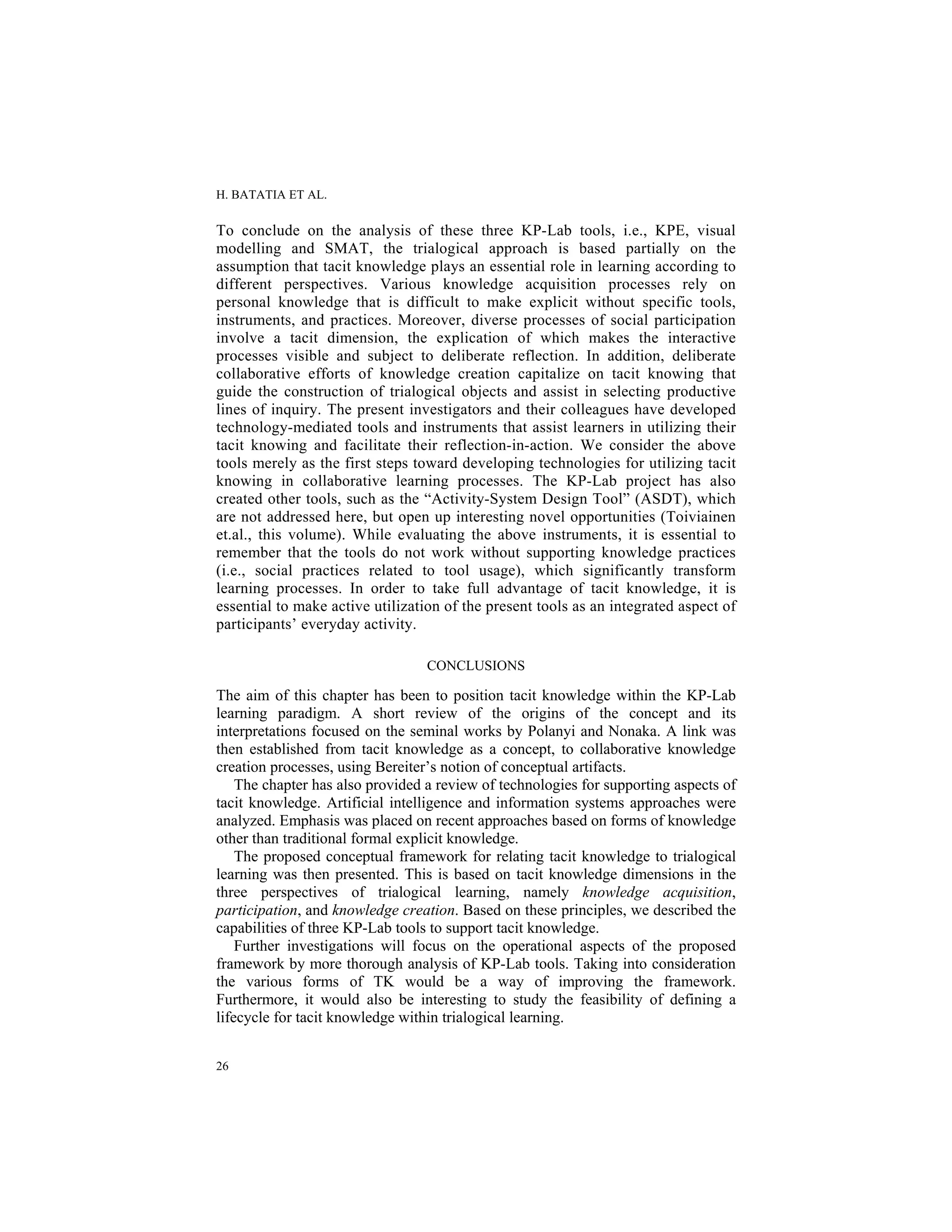 H. BATATIA ET AL.
26
To conclude on the analysis of these three KP-Lab tools, i.e., KPE, visual
modelling and SMAT, the trialogical approach is based partially on the
assumption that tacit knowledge plays an essential role in learning according to
different perspectives. Various knowledge acquisition processes rely on
personal knowledge that is difficult to make explicit without specific tools,
instruments, and practices. Moreover, diverse processes of social participation
involve a tacit dimension, the explication of which makes the interactive
processes visible and subject to deliberate reflection. In addition, deliberate
collaborative efforts of knowledge creation capitalize on tacit knowing that
guide the construction of trialogical objects and assist in selecting productive
lines of inquiry. The present investigators and their colleagues have developed
technology-mediated tools and instruments that assist learners in utilizing their
tacit knowing and facilitate their reflection-in-action. We consider the above
tools merely as the first steps toward developing technologies for utilizing tacit
knowing in collaborative learning processes. The KP-Lab project has also
created other tools, such as the “Activity-System Design Tool” (ASDT), which
are not addressed here, but open up interesting novel opportunities (Toiviainen
et.al., this volume). While evaluating the above instruments, it is essential to
remember that the tools do not work without supporting knowledge practices
(i.e., social practices related to tool usage), which significantly transform
learning processes. In order to take full advantage of tacit knowledge, it is
essential to make active utilization of the present tools as an integrated aspect of
participants’ everyday activity.
CONCLUSIONS
The aim of this chapter has been to position tacit knowledge within the KP-Lab
learning paradigm. A short review of the origins of the concept and its
interpretations focused on the seminal works by Polanyi and Nonaka. A link was
then established from tacit knowledge as a concept, to collaborative knowledge
creation processes, using Bereiter’s notion of conceptual artifacts.
The chapter has also provided a review of technologies for supporting aspects of
tacit knowledge. Artificial intelligence and information systems approaches were
analyzed. Emphasis was placed on recent approaches based on forms of knowledge
other than traditional formal explicit knowledge.
The proposed conceptual framework for relating tacit knowledge to trialogical
learning was then presented. This is based on tacit knowledge dimensions in the
three perspectives of trialogical learning, namely knowledge acquisition,
participation, and knowledge creation. Based on these principles, we described the
capabilities of three KP-Lab tools to support tacit knowledge.
Further investigations will focus on the operational aspects of the proposed
framework by more thorough analysis of KP-Lab tools. Taking into consideration
the various forms of TK would be a way of improving the framework.
Furthermore, it would also be interesting to study the feasibility of defining a
lifecycle for tacit knowledge within trialogical learning.
 