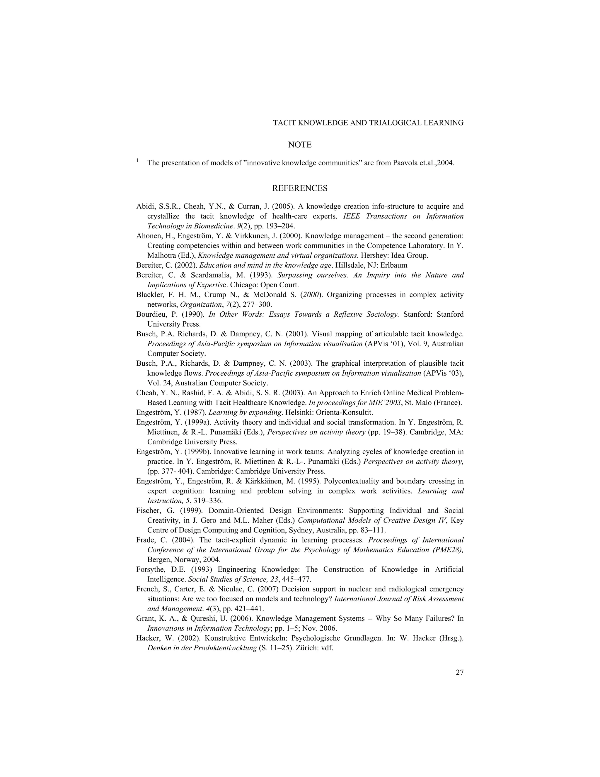 TACIT KNOWLEDGE AND TRIALOGICAL LEARNING
27
NOTE
1
The presentation of models of ”innovative knowledge communities” are from Paavola et.al.,2004.
REFERENCES
Abidi, S.S.R., Cheah, Y.N., & Curran, J. (2005). A knowledge creation info-structure to acquire and
crystallize the tacit knowledge of health-care experts. IEEE Transactions on Information
Technology in Biomedicine. 9(2), pp. 193–204.
Ahonen, H., Engeström, Y. & Virkkunen, J. (2000). Knowledge management – the second generation:
Creating competencies within and between work communities in the Competence Laboratory. In Y.
Malhotra (Ed.), Knowledge management and virtual organizations. Hershey: Idea Group.
Bereiter, C. (2002). Education and mind in the knowledge age. Hillsdale, NJ: Erlbaum
Bereiter, C. & Scardamalia, M. (1993). Surpassing ourselves. An Inquiry into the Nature and
Implications of Expertise. Chicago: Open Court.
Blackler, F. H. M., Crump N., & McDonald S. (2000). Organizing processes in complex activity
networks, Organization, 7(2), 277–300.
Bourdieu, P. (1990). In Other Words: Essays Towards a Reflexive Sociology. Stanford: Stanford
University Press.
Busch, P.A. Richards, D. & Dampney, C. N. (2001). Visual mapping of articulable tacit knowledge.
Proceedings of Asia-Pacific symposium on Information visualisation (APVis ‘01), Vol. 9, Australian
Computer Society.
Busch, P.A., Richards, D. & Dampney, C. N. (2003). The graphical interpretation of plausible tacit
knowledge flows. Proceedings of Asia-Pacific symposium on Information visualisation (APVis ‘03),
Vol. 24, Australian Computer Society.
Cheah, Y. N., Rashid, F. A. & Abidi, S. S. R. (2003). An Approach to Enrich Online Medical Problem-
Based Learning with Tacit Healthcare Knowledge. In proceedings for MIE’2003, St. Malo (France).
Engeström, Y. (1987). Learning by expanding. Helsinki: Orienta-Konsultit.
Engeström, Y. (1999a). Activity theory and individual and social transformation. In Y. Engeström, R.
Miettinen, & R.-L. Punamäki (Eds.), Perspectives on activity theory (pp. 19–38). Cambridge, MA:
Cambridge University Press.
Engeström, Y. (1999b). Innovative learning in work teams: Analyzing cycles of knowledge creation in
practice. In Y. Engeström, R. Miettinen & R.-L-. Punamäki (Eds.) Perspectives on activity theory,
(pp. 377- 404). Cambridge: Cambridge University Press.
Engeström, Y., Engeström, R. & Kärkkäinen, M. (1995). Polycontextuality and boundary crossing in
expert cognition: learning and problem solving in complex work activities. Learning and
Instruction, 5, 319–336.
Fischer, G. (1999). Domain-Oriented Design Environments: Supporting Individual and Social
Creativity, in J. Gero and M.L. Maher (Eds.) Computational Models of Creative Design IV, Key
Centre of Design Computing and Cognition, Sydney, Australia, pp. 83–111.
Frade, C. (2004). The tacit-explicit dynamic in learning processes. Proceedings of International
Conference of the International Group for the Psychology of Mathematics Education (PME28),
Bergen, Norway, 2004.
Forsythe, D.E. (1993) Engineering Knowledge: The Construction of Knowledge in Artificial
Intelligence. Social Studies of Science, 23, 445–477.
French, S., Carter, E. & Niculae, C. (2007) Decision support in nuclear and radiological emergency
situations: Are we too focused on models and technology? International Journal of Risk Assessment
and Management. 4(3), pp. 421–441.
Grant, K. A., & Qureshi, U. (2006). Knowledge Management Systems -- Why So Many Failures? In
Innovations in Information Technology; pp. 1–5; Nov. 2006.
Hacker, W. (2002). Konstruktive Entwickeln: Psychologische Grundlagen. In: W. Hacker (Hrsg.).
Denken in der Produktentiwcklung (S. 11–25). Zürich: vdf.
 