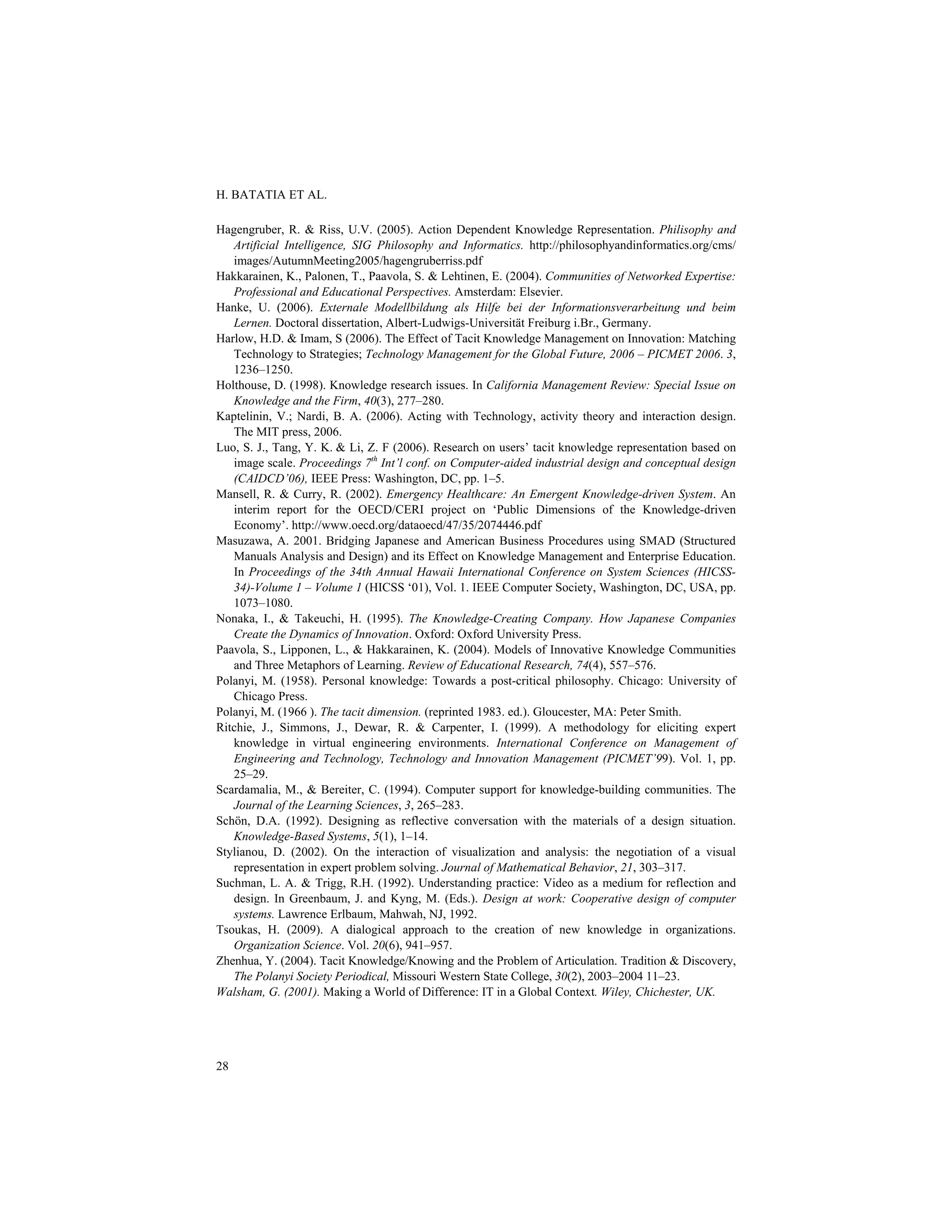 H. BATATIA ET AL.
28
Hagengruber, R. & Riss, U.V. (2005). Action Dependent Knowledge Representation. Philisophy and
Artificial Intelligence, SIG Philosophy and Informatics. http://philosophyandinformatics.org/cms/
images/AutumnMeeting2005/hagengruberriss.pdf
Hakkarainen, K., Palonen, T., Paavola, S. & Lehtinen, E. (2004). Communities of Networked Expertise:
Professional and Educational Perspectives. Amsterdam: Elsevier.
Hanke, U. (2006). Externale Modellbildung als Hilfe bei der Informationsverarbeitung und beim
Lernen. Doctoral dissertation, Albert-Ludwigs-Universität Freiburg i.Br., Germany.
Harlow, H.D. & Imam, S (2006). The Effect of Tacit Knowledge Management on Innovation: Matching
Technology to Strategies; Technology Management for the Global Future, 2006 – PICMET 2006. 3,
1236–1250.
Holthouse, D. (1998). Knowledge research issues. In California Management Review: Special Issue on
Knowledge and the Firm, 40(3), 277–280.
Kaptelinin, V.; Nardi, B. A. (2006). Acting with Technology, activity theory and interaction design.
The MIT press, 2006.
Luo, S. J., Tang, Y. K. & Li, Z. F (2006). Research on users’ tacit knowledge representation based on
image scale. Proceedings 7th
Int’l conf. on Computer-aided industrial design and conceptual design
(CAIDCD’06), IEEE Press: Washington, DC, pp. 1–5.
Mansell, R. & Curry, R. (2002). Emergency Healthcare: An Emergent Knowledge-driven System. An
interim report for the OECD/CERI project on ‘Public Dimensions of the Knowledge-driven
Economy’. http://www.oecd.org/dataoecd/47/35/2074446.pdf
Masuzawa, A. 2001. Bridging Japanese and American Business Procedures using SMAD (Structured
Manuals Analysis and Design) and its Effect on Knowledge Management and Enterprise Education.
In Proceedings of the 34th Annual Hawaii International Conference on System Sciences (HICSS-
34)-Volume 1 – Volume 1 (HICSS ‘01), Vol. 1. IEEE Computer Society, Washington, DC, USA, pp.
1073–1080.
Nonaka, I., & Takeuchi, H. (1995). The Knowledge-Creating Company. How Japanese Companies
Create the Dynamics of Innovation. Oxford: Oxford University Press.
Paavola, S., Lipponen, L., & Hakkarainen, K. (2004). Models of Innovative Knowledge Communities
and Three Metaphors of Learning. Review of Educational Research, 74(4), 557–576.
Polanyi, M. (1958). Personal knowledge: Towards a post-critical philosophy. Chicago: University of
Chicago Press.
Polanyi, M. (1966 ). The tacit dimension. (reprinted 1983. ed.). Gloucester, MA: Peter Smith.
Ritchie, J., Simmons, J., Dewar, R. & Carpenter, I. (1999). A methodology for eliciting expert
knowledge in virtual engineering environments. International Conference on Management of
Engineering and Technology, Technology and Innovation Management (PICMET’99). Vol. 1, pp.
25–29.
Scardamalia, M., & Bereiter, C. (1994). Computer support for knowledge-building communities. The
Journal of the Learning Sciences, 3, 265–283.
Schön, D.A. (1992). Designing as reflective conversation with the materials of a design situation.
Knowledge-Based Systems, 5(1), 1–14.
Stylianou, D. (2002). On the interaction of visualization and analysis: the negotiation of a visual
representation in expert problem solving. Journal of Mathematical Behavior, 21, 303–317.
Suchman, L. A. & Trigg, R.H. (1992). Understanding practice: Video as a medium for reflection and
design. In Greenbaum, J. and Kyng, M. (Eds.). Design at work: Cooperative design of computer
systems. Lawrence Erlbaum, Mahwah, NJ, 1992.
Tsoukas, H. (2009). A dialogical approach to the creation of new knowledge in organizations.
Organization Science. Vol. 20(6), 941–957.
Zhenhua, Y. (2004). Tacit Knowledge/Knowing and the Problem of Articulation. Tradition & Discovery,
The Polanyi Society Periodical, Missouri Western State College, 30(2), 2003–2004 11–23.
Walsham, G. (2001). Making a World of Difference: IT in a Global Context. Wiley, Chichester, UK.
 