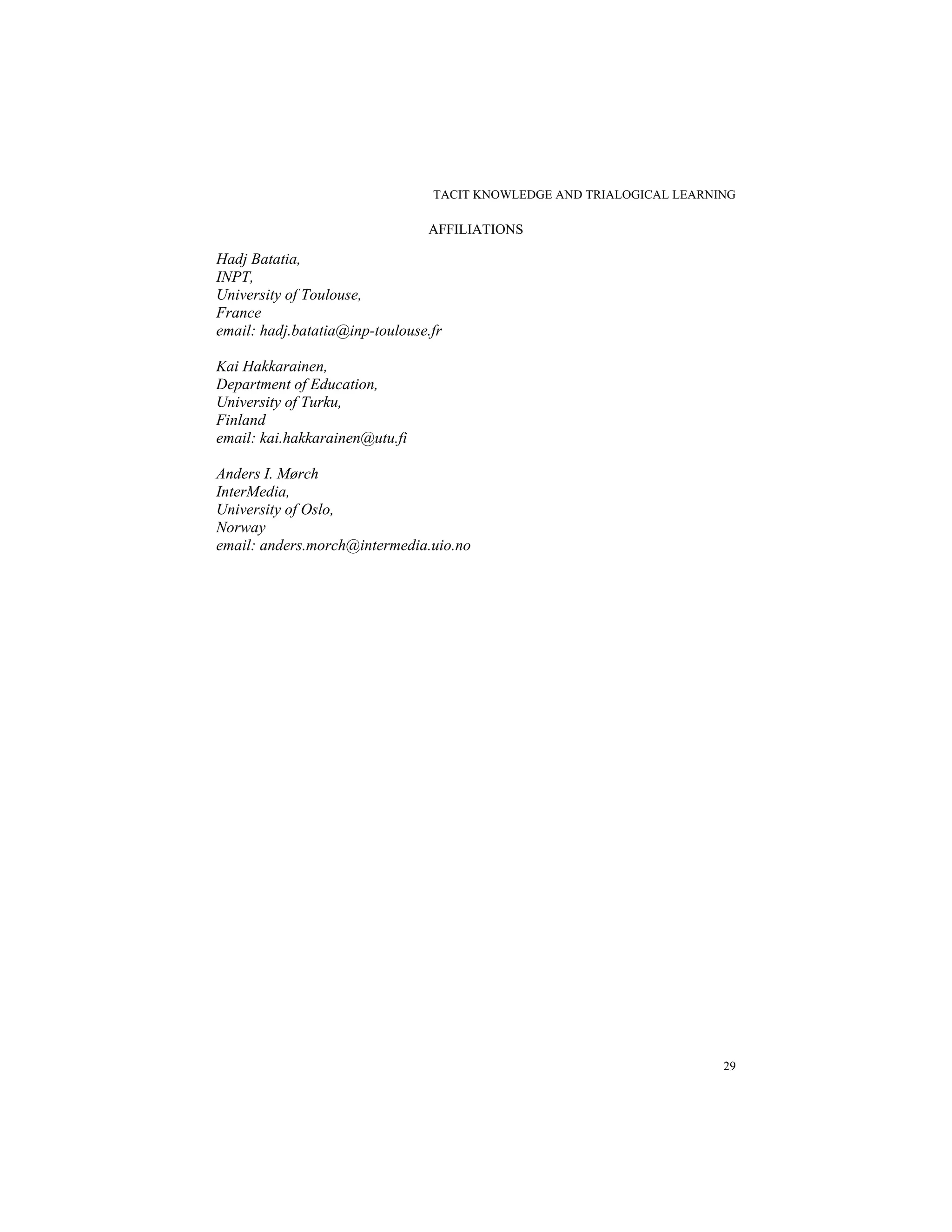 TACIT KNOWLEDGE AND TRIALOGICAL LEARNING
29
AFFILIATIONS
Hadj Batatia,
INPT,
University of Toulouse,
France
email: hadj.batatia@inp-toulouse.fr
Kai Hakkarainen,
Department of Education,
University of Turku,
Finland
email: kai.hakkarainen@utu.fi
Anders I. Mørch
InterMedia,
University of Oslo,
Norway
email: anders.morch@intermedia.uio.no
 