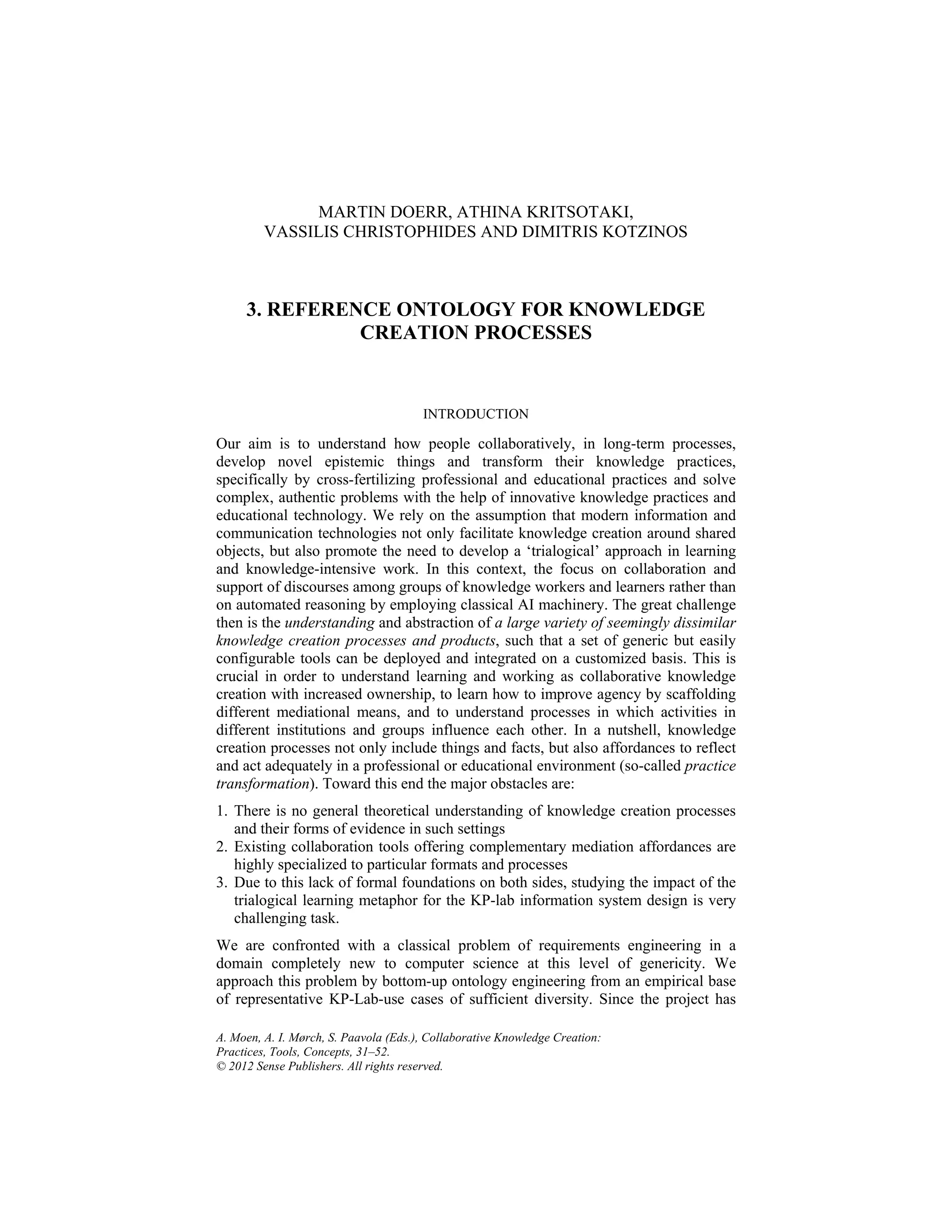 A. Moen, A. I. Mørch, S. Paavola (Eds.), Collaborative Knowledge Creation:
Practices, Tools, Concepts, 31–52.
© 2012 Sense Publishers. All rights reserved.
MARTIN DOERR, ATHINA KRITSOTAKI,
VASSILIS CHRISTOPHIDES AND DIMITRIS KOTZINOS
3. REFERENCE ONTOLOGY FOR KNOWLEDGE
CREATION PROCESSES
INTRODUCTION
Our aim is to understand how people collaboratively, in long-term processes,
develop novel epistemic things and transform their knowledge practices,
specifically by cross-fertilizing professional and educational practices and solve
complex, authentic problems with the help of innovative knowledge practices and
educational technology. We rely on the assumption that modern information and
communication technologies not only facilitate knowledge creation around shared
objects, but also promote the need to develop a ‘trialogical’ approach in learning
and knowledge-intensive work. In this context, the focus on collaboration and
support of discourses among groups of knowledge workers and learners rather than
on automated reasoning by employing classical AI machinery. The great challenge
then is the understanding and abstraction of a large variety of seemingly dissimilar
knowledge creation processes and products, such that a set of generic but easily
configurable tools can be deployed and integrated on a customized basis. This is
crucial in order to understand learning and working as collaborative knowledge
creation with increased ownership, to learn how to improve agency by scaffolding
different mediational means, and to understand processes in which activities in
different institutions and groups influence each other. In a nutshell, knowledge
creation processes not only include things and facts, but also affordances to reflect
and act adequately in a professional or educational environment (so-called practice
transformation). Toward this end the major obstacles are:
1. There is no general theoretical understanding of knowledge creation processes
and their forms of evidence in such settings
2. Existing collaboration tools offering complementary mediation affordances are
highly specialized to particular formats and processes
3. Due to this lack of formal foundations on both sides, studying the impact of the
trialogical learning metaphor for the KP-lab information system design is very
challenging task.
We are confronted with a classical problem of requirements engineering in a
domain completely new to computer science at this level of genericity. We
approach this problem by bottom-up ontology engineering from an empirical base
of representative KP-Lab-use cases of sufficient diversity. Since the project has
 