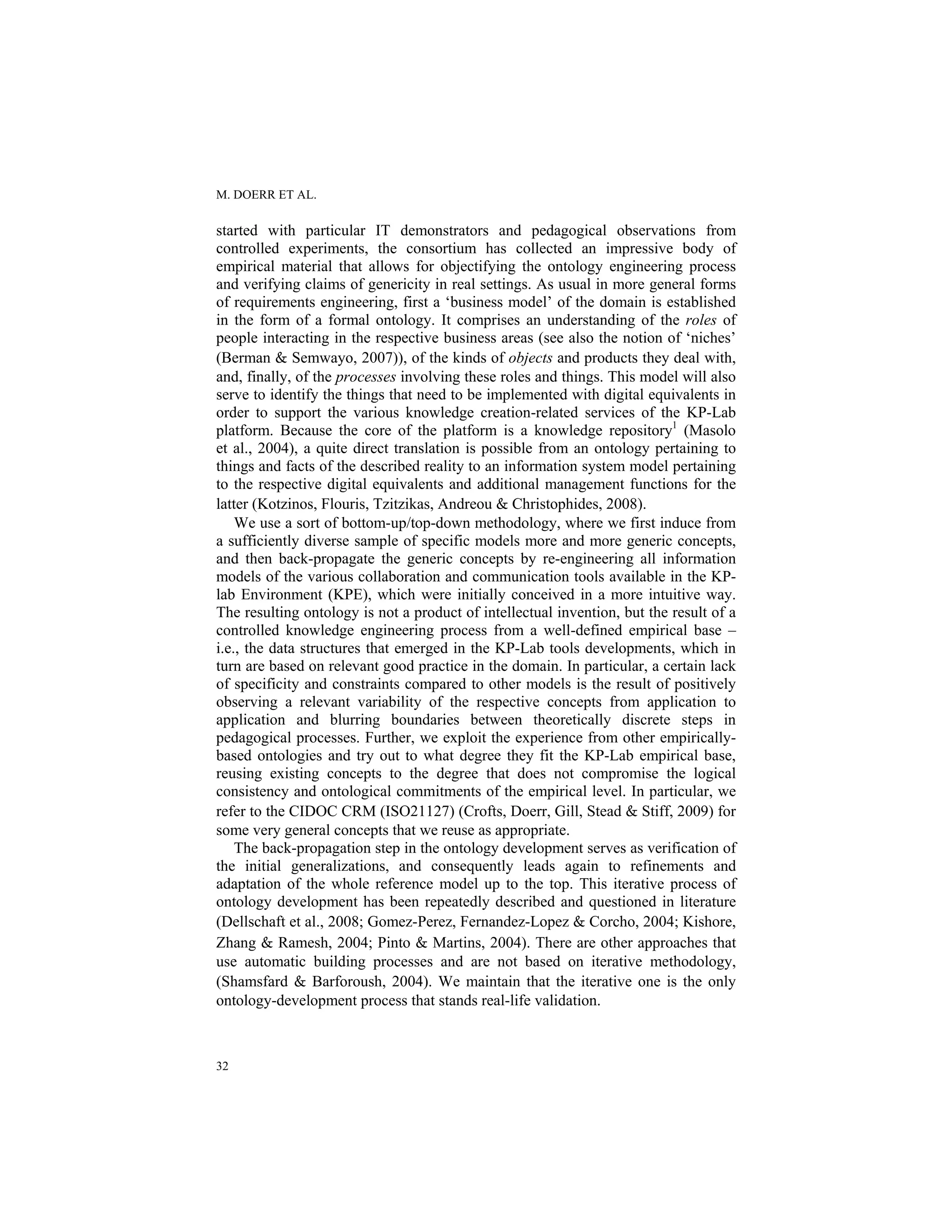 M. DOERR ET AL.
32
started with particular IT demonstrators and pedagogical observations from
controlled experiments, the consortium has collected an impressive body of
empirical material that allows for objectifying the ontology engineering process
and verifying claims of genericity in real settings. As usual in more general forms
of requirements engineering, first a ‘business model’ of the domain is established
in the form of a formal ontology. It comprises an understanding of the roles of
people interacting in the respective business areas (see also the notion of ‘niches’
(Berman & Semwayo, 2007)), of the kinds of objects and products they deal with,
and, finally, of the processes involving these roles and things. This model will also
serve to identify the things that need to be implemented with digital equivalents in
order to support the various knowledge creation-related services of the KP-Lab
platform. Because the core of the platform is a knowledge repository1
(Masolo
et al., 2004), a quite direct translation is possible from an ontology pertaining to
things and facts of the described reality to an information system model pertaining
to the respective digital equivalents and additional management functions for the
latter (Kotzinos, Flouris, Tzitzikas, Andreou & Christophides, 2008).
We use a sort of bottom-up/top-down methodology, where we first induce from
a sufficiently diverse sample of specific models more and more generic concepts,
and then back-propagate the generic concepts by re-engineering all information
models of the various collaboration and communication tools available in the KP-
lab Environment (KPE), which were initially conceived in a more intuitive way.
The resulting ontology is not a product of intellectual invention, but the result of a
controlled knowledge engineering process from a well-defined empirical base –
i.e., the data structures that emerged in the KP-Lab tools developments, which in
turn are based on relevant good practice in the domain. In particular, a certain lack
of specificity and constraints compared to other models is the result of positively
observing a relevant variability of the respective concepts from application to
application and blurring boundaries between theoretically discrete steps in
pedagogical processes. Further, we exploit the experience from other empirically-
based ontologies and try out to what degree they fit the KP-Lab empirical base,
reusing existing concepts to the degree that does not compromise the logical
consistency and ontological commitments of the empirical level. In particular, we
refer to the CIDOC CRM (ISO21127) (Crofts, Doerr, Gill, Stead & Stiff, 2009) for
some very general concepts that we reuse as appropriate.
The back-propagation step in the ontology development serves as verification of
the initial generalizations, and consequently leads again to refinements and
adaptation of the whole reference model up to the top. This iterative process of
ontology development has been repeatedly described and questioned in literature
(Dellschaft et al., 2008; Gomez-Perez, Fernandez-Lopez & Corcho, 2004; Kishore,
Zhang & Ramesh, 2004; Pinto & Martins, 2004). There are other approaches that
use automatic building processes and are not based on iterative methodology,
(Shamsfard & Barforoush, 2004). We maintain that the iterative one is the only
ontology-development process that stands real-life validation.
 