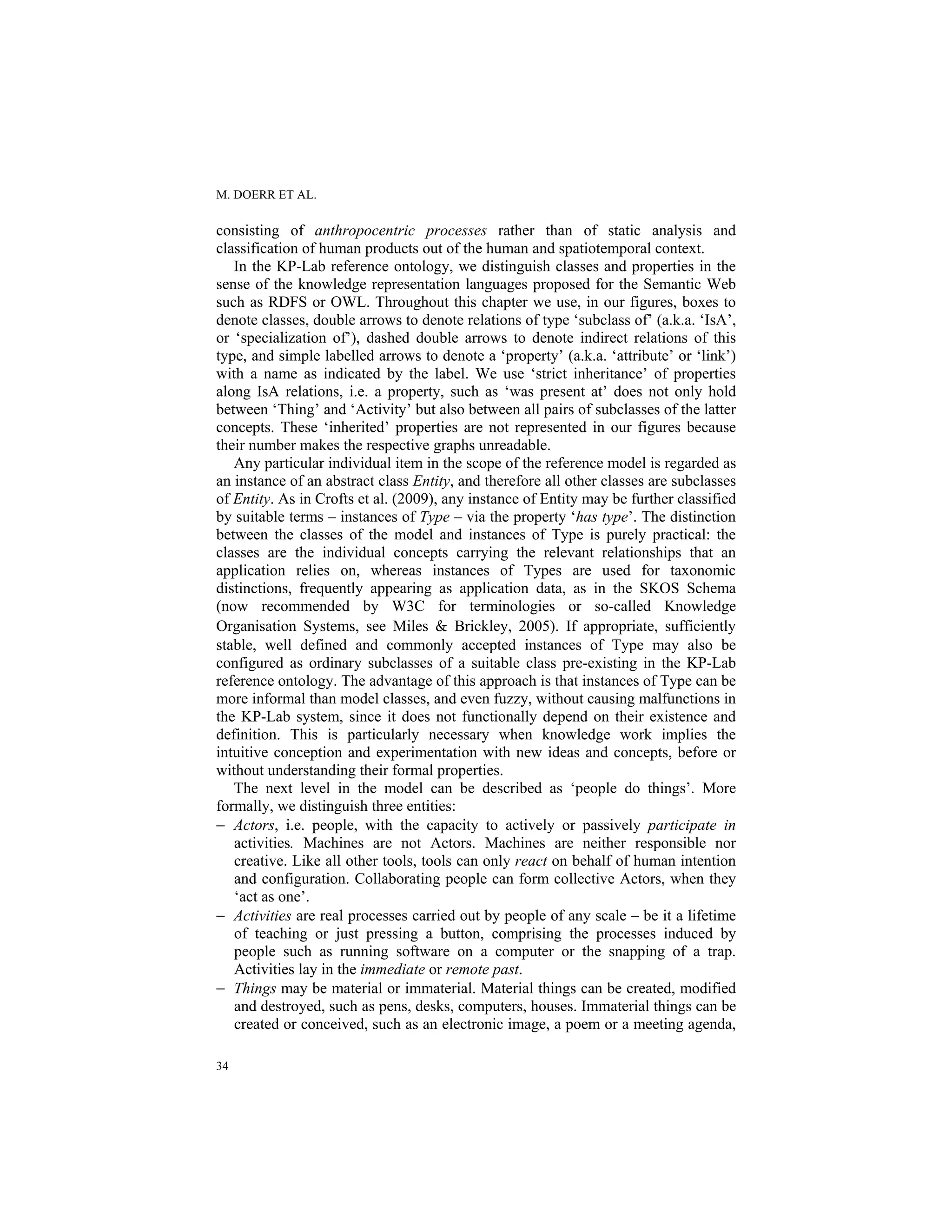 M. DOERR ET AL.
34
consisting of anthropocentric processes rather than of static analysis and
classification of human products out of the human and spatiotemporal context.
In the KP-Lab reference ontology, we distinguish classes and properties in the
sense of the knowledge representation languages proposed for the Semantic Web
such as RDFS or OWL. Throughout this chapter we use, in our figures, boxes to
denote classes, double arrows to denote relations of type ‘subclass of’ (a.k.a. ‘IsA’,
or ‘specialization of’), dashed double arrows to denote indirect relations of this
type, and simple labelled arrows to denote a ‘property’ (a.k.a. ‘attribute’ or ‘link’)
with a name as indicated by the label. We use ‘strict inheritance’ of properties
along IsA relations, i.e. a property, such as ‘was present at’ does not only hold
between ‘Thing’ and ‘Activity’ but also between all pairs of subclasses of the latter
concepts. These ‘inherited’ properties are not represented in our figures because
their number makes the respective graphs unreadable.
Any particular individual item in the scope of the reference model is regarded as
an instance of an abstract class Entity, and therefore all other classes are subclasses
of Entity. As in Crofts et al. (2009), any instance of Entity may be further classified
by suitable terms – instances of Type – via the property ‘has type’. The distinction
between the classes of the model and instances of Type is purely practical: the
classes are the individual concepts carrying the relevant relationships that an
application relies on, whereas instances of Types are used for taxonomic
distinctions, frequently appearing as application data, as in the SKOS Schema
(now recommended by W3C for terminologies or so-called Knowledge
Organisation Systems, see Miles & Brickley, 2005). If appropriate, sufficiently
stable, well defined and commonly accepted instances of Type may also be
configured as ordinary subclasses of a suitable class pre-existing in the KP-Lab
reference ontology. The advantage of this approach is that instances of Type can be
more informal than model classes, and even fuzzy, without causing malfunctions in
the KP-Lab system, since it does not functionally depend on their existence and
definition. This is particularly necessary when knowledge work implies the
intuitive conception and experimentation with new ideas and concepts, before or
without understanding their formal properties.
The next level in the model can be described as ‘people do things’. More
formally, we distinguish three entities:
− Actors, i.e. people, with the capacity to actively or passively participate in
activities. Machines are not Actors. Machines are neither responsible nor
creative. Like all other tools, tools can only react on behalf of human intention
and configuration. Collaborating people can form collective Actors, when they
‘act as one’.
− Activities are real processes carried out by people of any scale – be it a lifetime
of teaching or just pressing a button, comprising the processes induced by
people such as running software on a computer or the snapping of a trap.
Activities lay in the immediate or remote past.
− Things may be material or immaterial. Material things can be created, modified
and destroyed, such as pens, desks, computers, houses. Immaterial things can be
created or conceived, such as an electronic image, a poem or a meeting agenda,
 