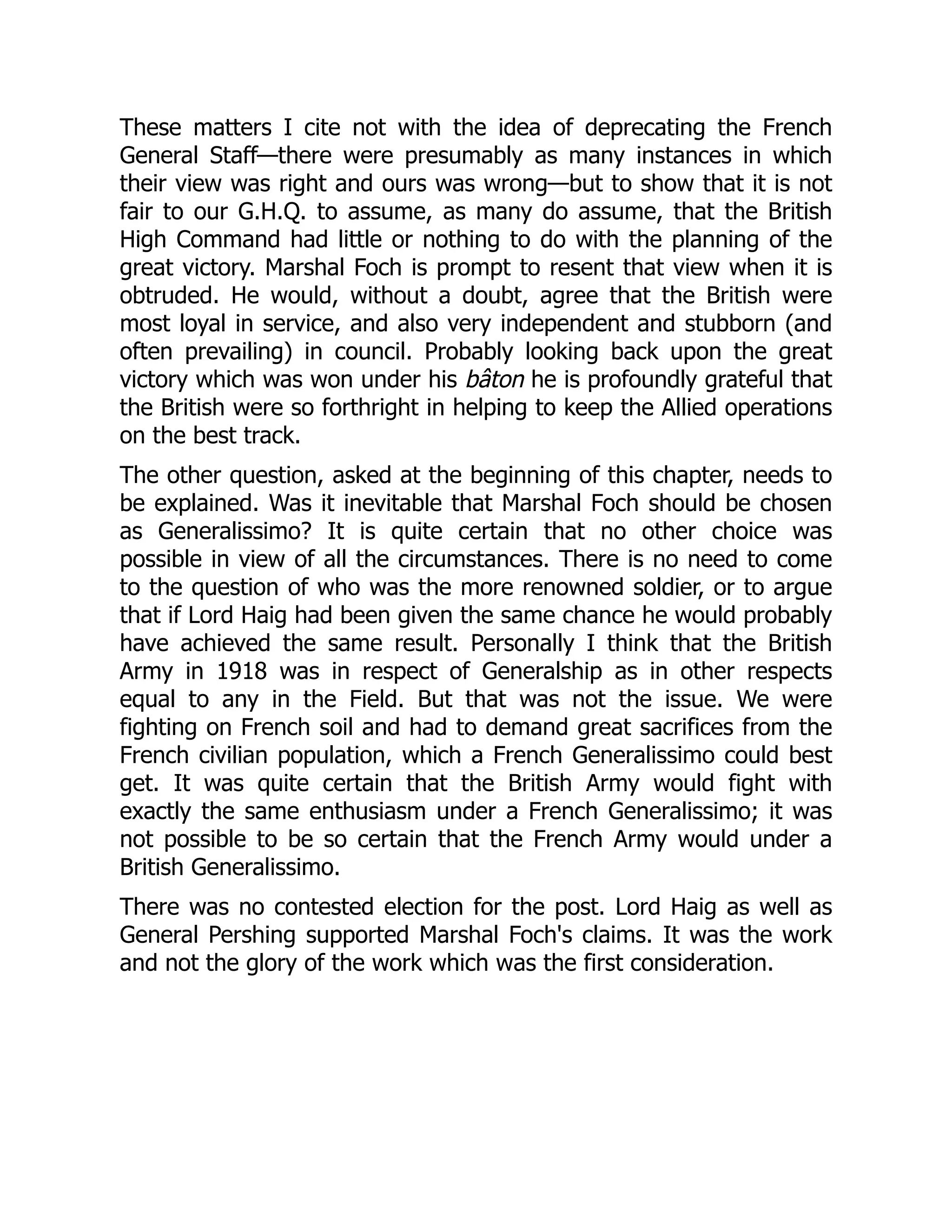 These matters I cite not with the idea of deprecating the French
General Staff—there were presumably as many instances in which
their view was right and ours was wrong—but to show that it is not
fair to our G.H.Q. to assume, as many do assume, that the British
High Command had little or nothing to do with the planning of the
great victory. Marshal Foch is prompt to resent that view when it is
obtruded. He would, without a doubt, agree that the British were
most loyal in service, and also very independent and stubborn (and
often prevailing) in council. Probably looking back upon the great
victory which was won under his bâton he is profoundly grateful that
the British were so forthright in helping to keep the Allied operations
on the best track.
The other question, asked at the beginning of this chapter, needs to
be explained. Was it inevitable that Marshal Foch should be chosen
as Generalissimo? It is quite certain that no other choice was
possible in view of all the circumstances. There is no need to come
to the question of who was the more renowned soldier, or to argue
that if Lord Haig had been given the same chance he would probably
have achieved the same result. Personally I think that the British
Army in 1918 was in respect of Generalship as in other respects
equal to any in the Field. But that was not the issue. We were
fighting on French soil and had to demand great sacrifices from the
French civilian population, which a French Generalissimo could best
get. It was quite certain that the British Army would fight with
exactly the same enthusiasm under a French Generalissimo; it was
not possible to be so certain that the French Army would under a
British Generalissimo.
There was no contested election for the post. Lord Haig as well as
General Pershing supported Marshal Foch's claims. It was the work
and not the glory of the work which was the first consideration.
 