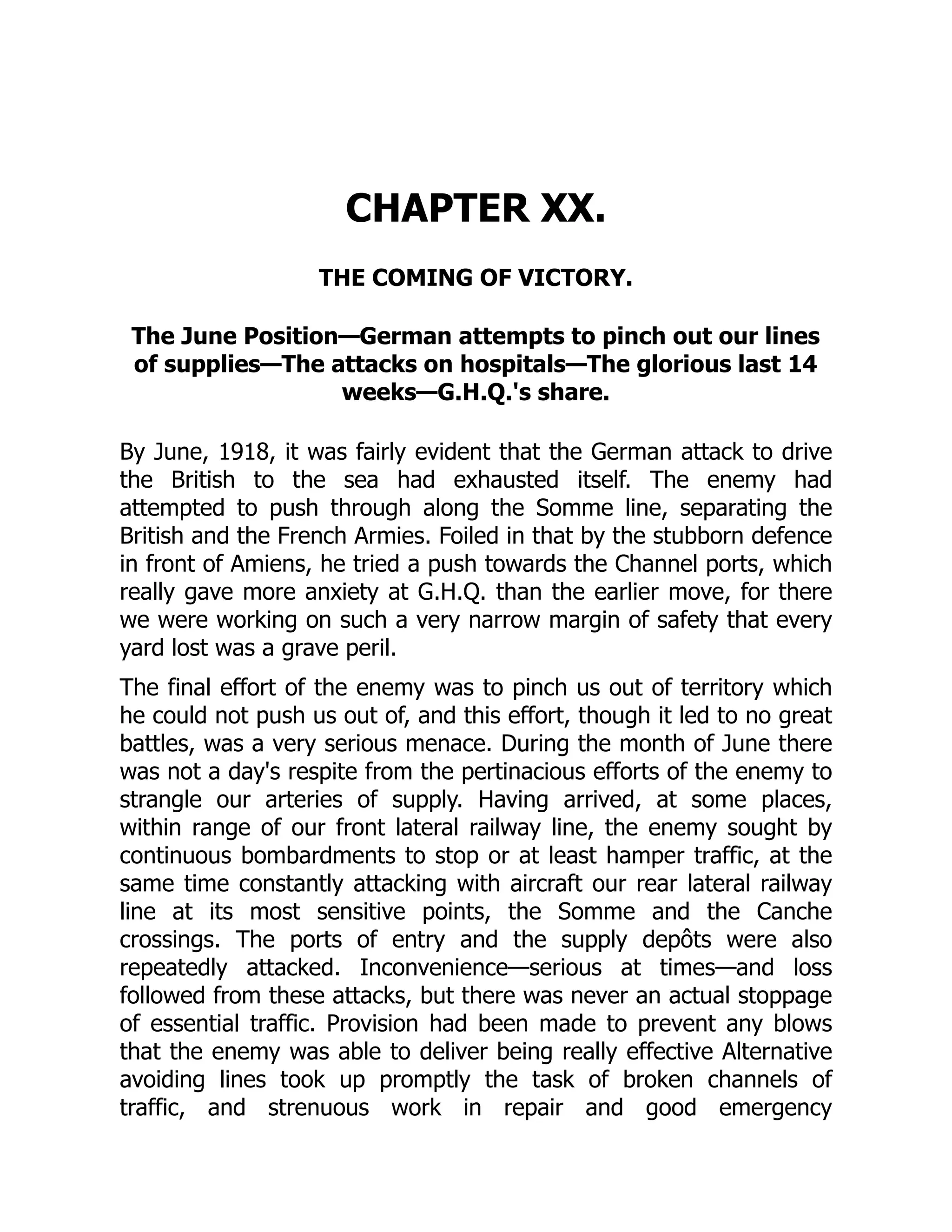CHAPTER XX.
THE COMING OF VICTORY.
The June Position—German attempts to pinch out our lines
of supplies—The attacks on hospitals—The glorious last 14
weeks—G.H.Q.'s share.
By June, 1918, it was fairly evident that the German attack to drive
the British to the sea had exhausted itself. The enemy had
attempted to push through along the Somme line, separating the
British and the French Armies. Foiled in that by the stubborn defence
in front of Amiens, he tried a push towards the Channel ports, which
really gave more anxiety at G.H.Q. than the earlier move, for there
we were working on such a very narrow margin of safety that every
yard lost was a grave peril.
The final effort of the enemy was to pinch us out of territory which
he could not push us out of, and this effort, though it led to no great
battles, was a very serious menace. During the month of June there
was not a day's respite from the pertinacious efforts of the enemy to
strangle our arteries of supply. Having arrived, at some places,
within range of our front lateral railway line, the enemy sought by
continuous bombardments to stop or at least hamper traffic, at the
same time constantly attacking with aircraft our rear lateral railway
line at its most sensitive points, the Somme and the Canche
crossings. The ports of entry and the supply depôts were also
repeatedly attacked. Inconvenience—serious at times—and loss
followed from these attacks, but there was never an actual stoppage
of essential traffic. Provision had been made to prevent any blows
that the enemy was able to deliver being really effective Alternative
avoiding lines took up promptly the task of broken channels of
traffic, and strenuous work in repair and good emergency
 