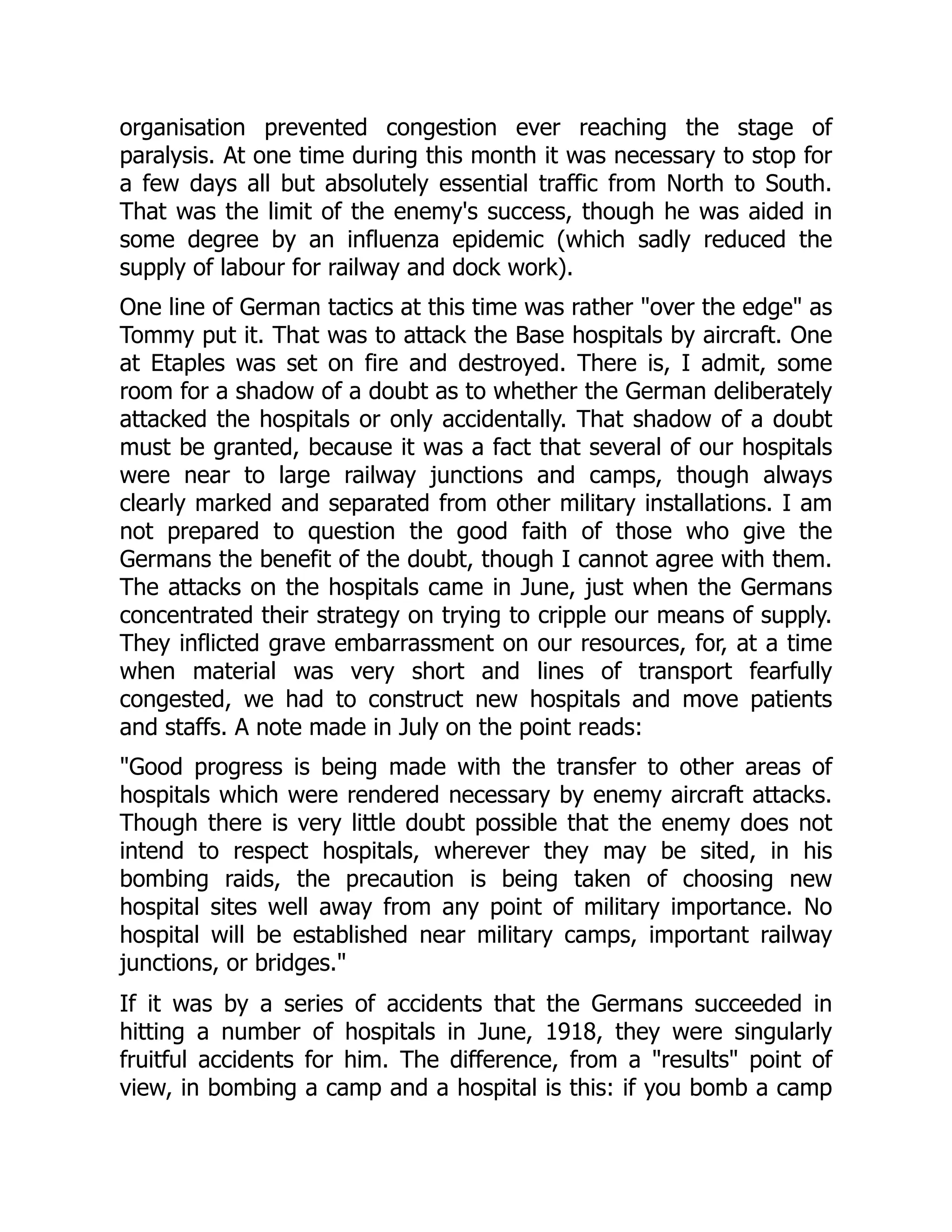 organisation prevented congestion ever reaching the stage of
paralysis. At one time during this month it was necessary to stop for
a few days all but absolutely essential traffic from North to South.
That was the limit of the enemy's success, though he was aided in
some degree by an influenza epidemic (which sadly reduced the
supply of labour for railway and dock work).
One line of German tactics at this time was rather "over the edge" as
Tommy put it. That was to attack the Base hospitals by aircraft. One
at Etaples was set on fire and destroyed. There is, I admit, some
room for a shadow of a doubt as to whether the German deliberately
attacked the hospitals or only accidentally. That shadow of a doubt
must be granted, because it was a fact that several of our hospitals
were near to large railway junctions and camps, though always
clearly marked and separated from other military installations. I am
not prepared to question the good faith of those who give the
Germans the benefit of the doubt, though I cannot agree with them.
The attacks on the hospitals came in June, just when the Germans
concentrated their strategy on trying to cripple our means of supply.
They inflicted grave embarrassment on our resources, for, at a time
when material was very short and lines of transport fearfully
congested, we had to construct new hospitals and move patients
and staffs. A note made in July on the point reads:
"Good progress is being made with the transfer to other areas of
hospitals which were rendered necessary by enemy aircraft attacks.
Though there is very little doubt possible that the enemy does not
intend to respect hospitals, wherever they may be sited, in his
bombing raids, the precaution is being taken of choosing new
hospital sites well away from any point of military importance. No
hospital will be established near military camps, important railway
junctions, or bridges."
If it was by a series of accidents that the Germans succeeded in
hitting a number of hospitals in June, 1918, they were singularly
fruitful accidents for him. The difference, from a "results" point of
view, in bombing a camp and a hospital is this: if you bomb a camp
 
