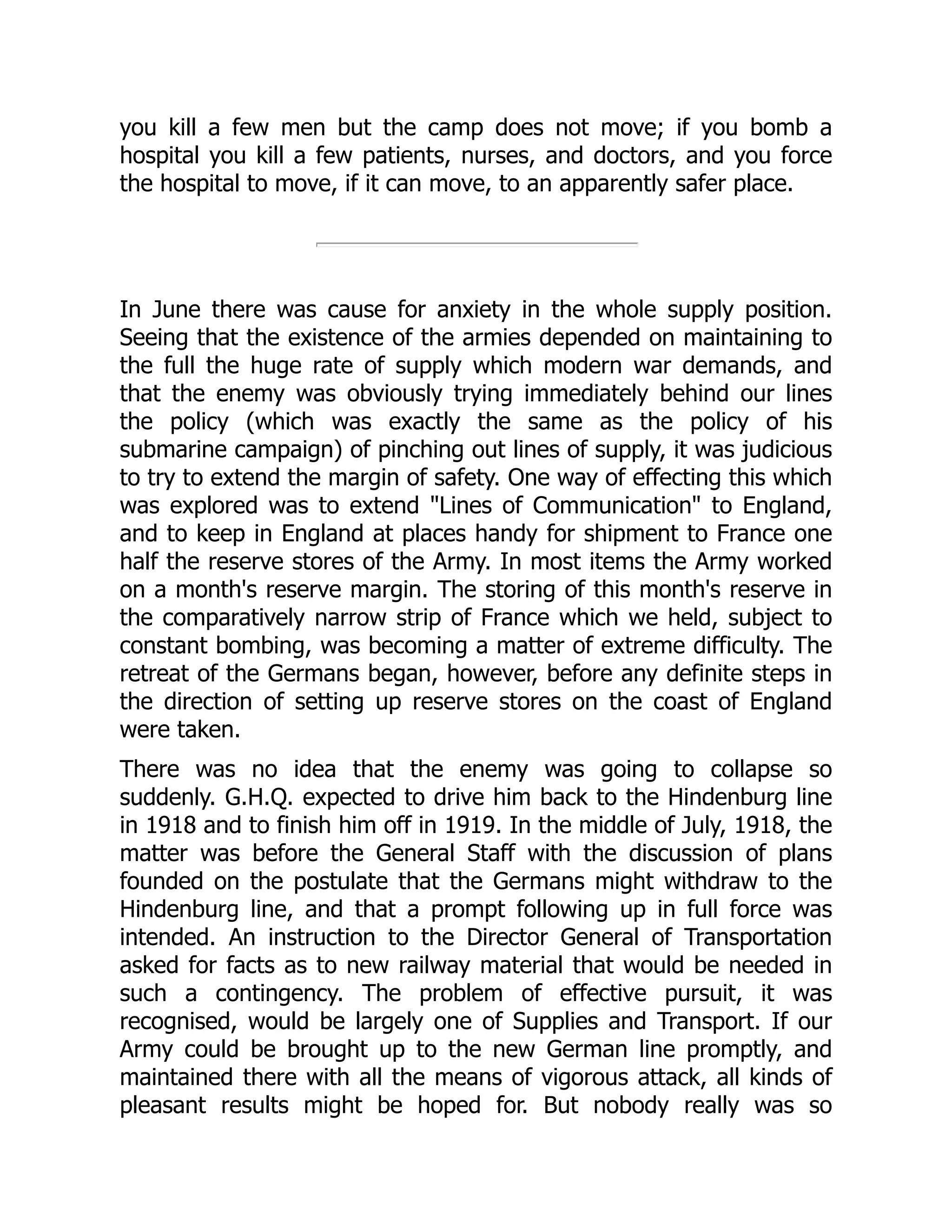 you kill a few men but the camp does not move; if you bomb a
hospital you kill a few patients, nurses, and doctors, and you force
the hospital to move, if it can move, to an apparently safer place.
In June there was cause for anxiety in the whole supply position.
Seeing that the existence of the armies depended on maintaining to
the full the huge rate of supply which modern war demands, and
that the enemy was obviously trying immediately behind our lines
the policy (which was exactly the same as the policy of his
submarine campaign) of pinching out lines of supply, it was judicious
to try to extend the margin of safety. One way of effecting this which
was explored was to extend "Lines of Communication" to England,
and to keep in England at places handy for shipment to France one
half the reserve stores of the Army. In most items the Army worked
on a month's reserve margin. The storing of this month's reserve in
the comparatively narrow strip of France which we held, subject to
constant bombing, was becoming a matter of extreme difficulty. The
retreat of the Germans began, however, before any definite steps in
the direction of setting up reserve stores on the coast of England
were taken.
There was no idea that the enemy was going to collapse so
suddenly. G.H.Q. expected to drive him back to the Hindenburg line
in 1918 and to finish him off in 1919. In the middle of July, 1918, the
matter was before the General Staff with the discussion of plans
founded on the postulate that the Germans might withdraw to the
Hindenburg line, and that a prompt following up in full force was
intended. An instruction to the Director General of Transportation
asked for facts as to new railway material that would be needed in
such a contingency. The problem of effective pursuit, it was
recognised, would be largely one of Supplies and Transport. If our
Army could be brought up to the new German line promptly, and
maintained there with all the means of vigorous attack, all kinds of
pleasant results might be hoped for. But nobody really was so
 