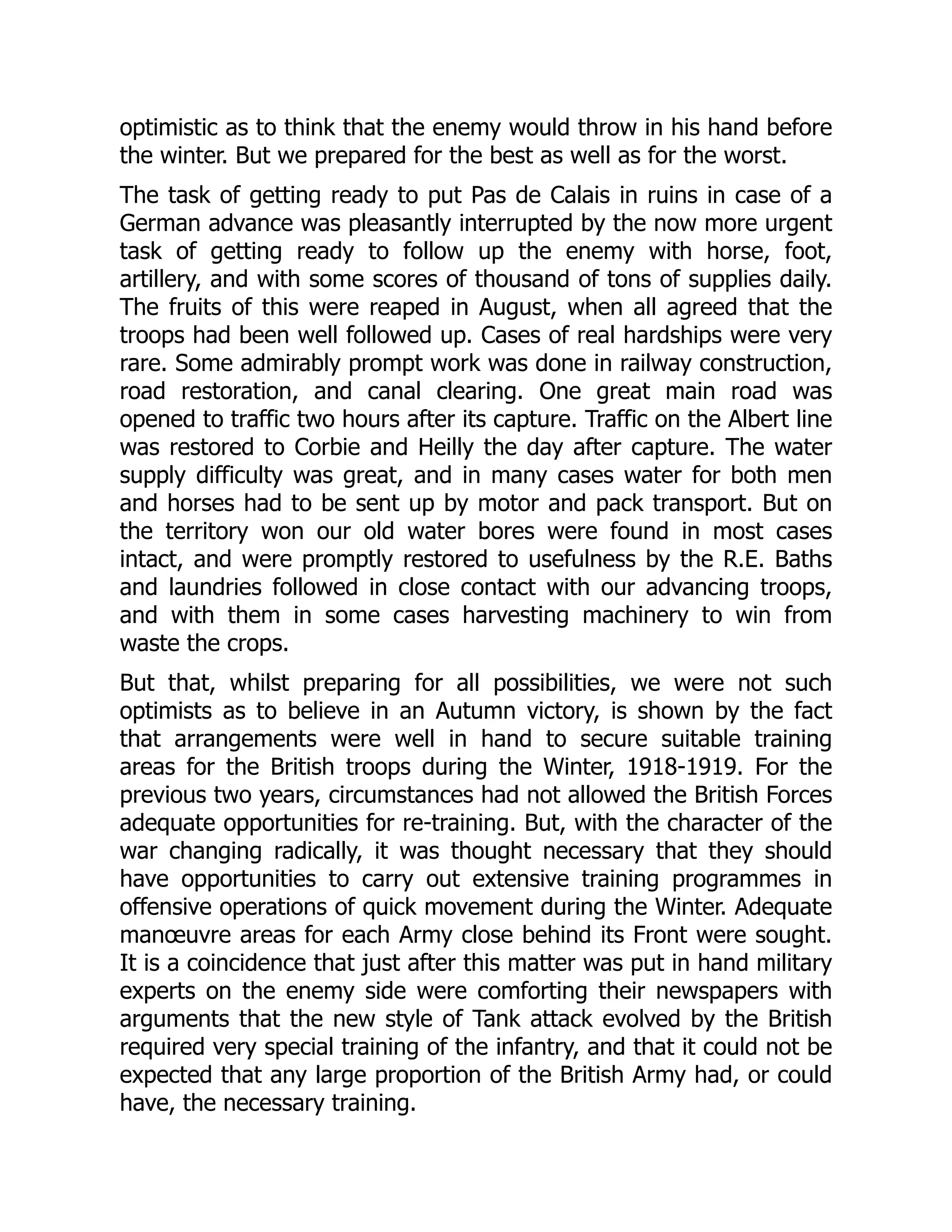 optimistic as to think that the enemy would throw in his hand before
the winter. But we prepared for the best as well as for the worst.
The task of getting ready to put Pas de Calais in ruins in case of a
German advance was pleasantly interrupted by the now more urgent
task of getting ready to follow up the enemy with horse, foot,
artillery, and with some scores of thousand of tons of supplies daily.
The fruits of this were reaped in August, when all agreed that the
troops had been well followed up. Cases of real hardships were very
rare. Some admirably prompt work was done in railway construction,
road restoration, and canal clearing. One great main road was
opened to traffic two hours after its capture. Traffic on the Albert line
was restored to Corbie and Heilly the day after capture. The water
supply difficulty was great, and in many cases water for both men
and horses had to be sent up by motor and pack transport. But on
the territory won our old water bores were found in most cases
intact, and were promptly restored to usefulness by the R.E. Baths
and laundries followed in close contact with our advancing troops,
and with them in some cases harvesting machinery to win from
waste the crops.
But that, whilst preparing for all possibilities, we were not such
optimists as to believe in an Autumn victory, is shown by the fact
that arrangements were well in hand to secure suitable training
areas for the British troops during the Winter, 1918-1919. For the
previous two years, circumstances had not allowed the British Forces
adequate opportunities for re-training. But, with the character of the
war changing radically, it was thought necessary that they should
have opportunities to carry out extensive training programmes in
offensive operations of quick movement during the Winter. Adequate
manœuvre areas for each Army close behind its Front were sought.
It is a coincidence that just after this matter was put in hand military
experts on the enemy side were comforting their newspapers with
arguments that the new style of Tank attack evolved by the British
required very special training of the infantry, and that it could not be
expected that any large proportion of the British Army had, or could
have, the necessary training.
 