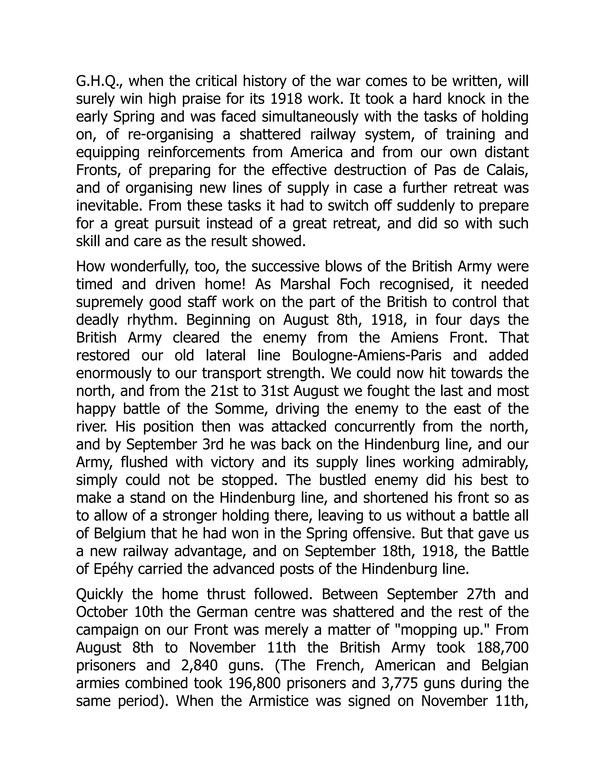 G.H.Q., when the critical history of the war comes to be written, will
surely win high praise for its 1918 work. It took a hard knock in the
early Spring and was faced simultaneously with the tasks of holding
on, of re-organising a shattered railway system, of training and
equipping reinforcements from America and from our own distant
Fronts, of preparing for the effective destruction of Pas de Calais,
and of organising new lines of supply in case a further retreat was
inevitable. From these tasks it had to switch off suddenly to prepare
for a great pursuit instead of a great retreat, and did so with such
skill and care as the result showed.
How wonderfully, too, the successive blows of the British Army were
timed and driven home! As Marshal Foch recognised, it needed
supremely good staff work on the part of the British to control that
deadly rhythm. Beginning on August 8th, 1918, in four days the
British Army cleared the enemy from the Amiens Front. That
restored our old lateral line Boulogne-Amiens-Paris and added
enormously to our transport strength. We could now hit towards the
north, and from the 21st to 31st August we fought the last and most
happy battle of the Somme, driving the enemy to the east of the
river. His position then was attacked concurrently from the north,
and by September 3rd he was back on the Hindenburg line, and our
Army, flushed with victory and its supply lines working admirably,
simply could not be stopped. The bustled enemy did his best to
make a stand on the Hindenburg line, and shortened his front so as
to allow of a stronger holding there, leaving to us without a battle all
of Belgium that he had won in the Spring offensive. But that gave us
a new railway advantage, and on September 18th, 1918, the Battle
of Epéhy carried the advanced posts of the Hindenburg line.
Quickly the home thrust followed. Between September 27th and
October 10th the German centre was shattered and the rest of the
campaign on our Front was merely a matter of "mopping up." From
August 8th to November 11th the British Army took 188,700
prisoners and 2,840 guns. (The French, American and Belgian
armies combined took 196,800 prisoners and 3,775 guns during the
same period). When the Armistice was signed on November 11th,
 