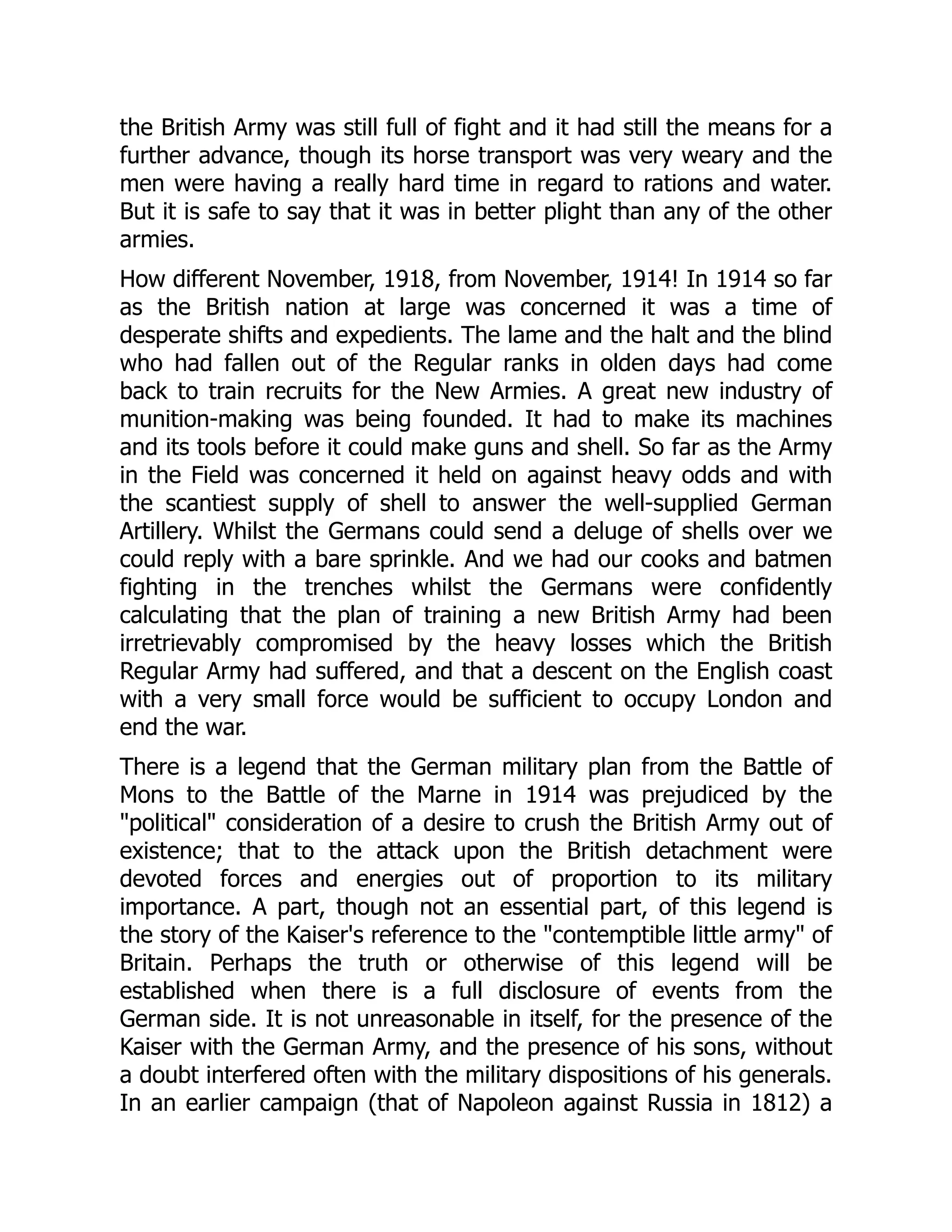 the British Army was still full of fight and it had still the means for a
further advance, though its horse transport was very weary and the
men were having a really hard time in regard to rations and water.
But it is safe to say that it was in better plight than any of the other
armies.
How different November, 1918, from November, 1914! In 1914 so far
as the British nation at large was concerned it was a time of
desperate shifts and expedients. The lame and the halt and the blind
who had fallen out of the Regular ranks in olden days had come
back to train recruits for the New Armies. A great new industry of
munition-making was being founded. It had to make its machines
and its tools before it could make guns and shell. So far as the Army
in the Field was concerned it held on against heavy odds and with
the scantiest supply of shell to answer the well-supplied German
Artillery. Whilst the Germans could send a deluge of shells over we
could reply with a bare sprinkle. And we had our cooks and batmen
fighting in the trenches whilst the Germans were confidently
calculating that the plan of training a new British Army had been
irretrievably compromised by the heavy losses which the British
Regular Army had suffered, and that a descent on the English coast
with a very small force would be sufficient to occupy London and
end the war.
There is a legend that the German military plan from the Battle of
Mons to the Battle of the Marne in 1914 was prejudiced by the
"political" consideration of a desire to crush the British Army out of
existence; that to the attack upon the British detachment were
devoted forces and energies out of proportion to its military
importance. A part, though not an essential part, of this legend is
the story of the Kaiser's reference to the "contemptible little army" of
Britain. Perhaps the truth or otherwise of this legend will be
established when there is a full disclosure of events from the
German side. It is not unreasonable in itself, for the presence of the
Kaiser with the German Army, and the presence of his sons, without
a doubt interfered often with the military dispositions of his generals.
In an earlier campaign (that of Napoleon against Russia in 1812) a
 