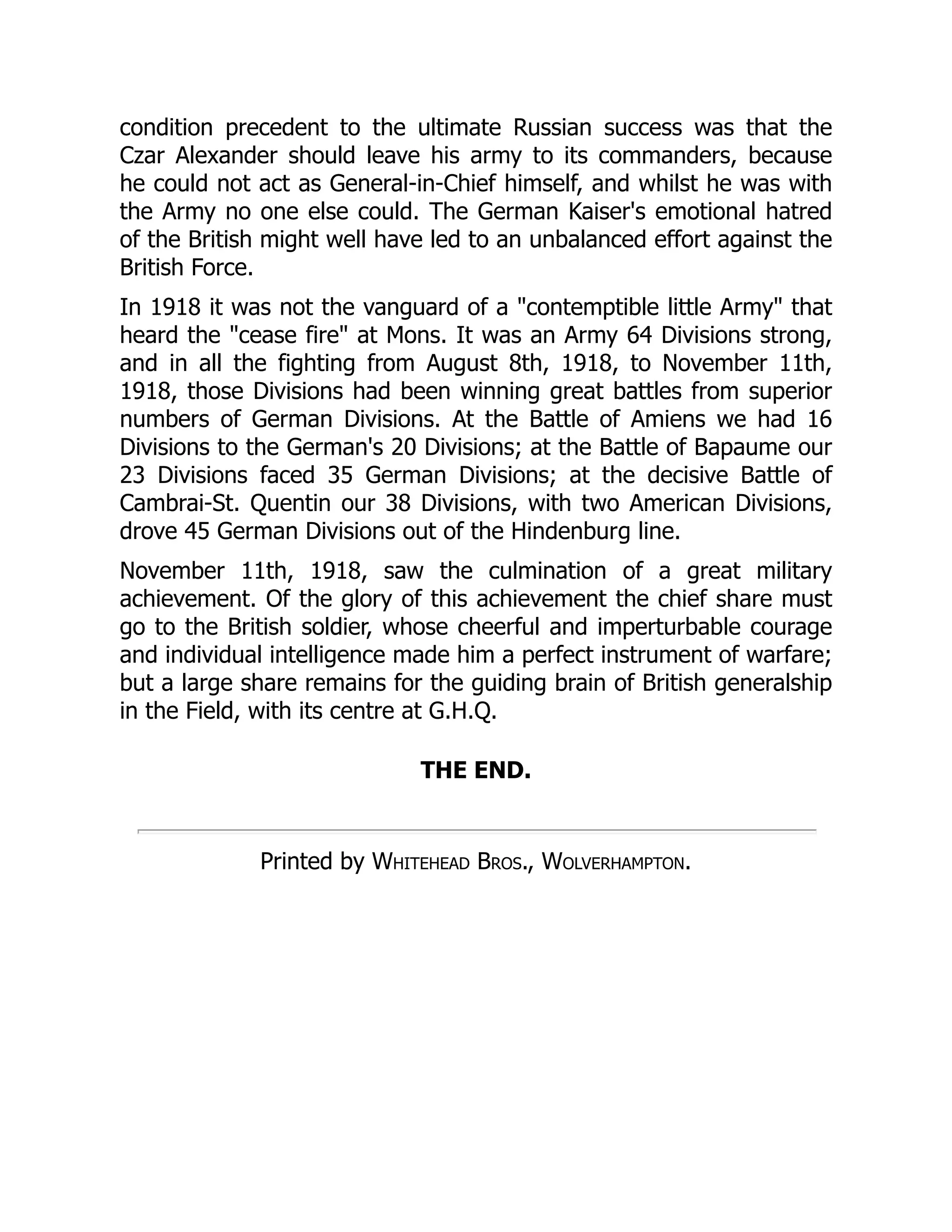 condition precedent to the ultimate Russian success was that the
Czar Alexander should leave his army to its commanders, because
he could not act as General-in-Chief himself, and whilst he was with
the Army no one else could. The German Kaiser's emotional hatred
of the British might well have led to an unbalanced effort against the
British Force.
In 1918 it was not the vanguard of a "contemptible little Army" that
heard the "cease fire" at Mons. It was an Army 64 Divisions strong,
and in all the fighting from August 8th, 1918, to November 11th,
1918, those Divisions had been winning great battles from superior
numbers of German Divisions. At the Battle of Amiens we had 16
Divisions to the German's 20 Divisions; at the Battle of Bapaume our
23 Divisions faced 35 German Divisions; at the decisive Battle of
Cambrai-St. Quentin our 38 Divisions, with two American Divisions,
drove 45 German Divisions out of the Hindenburg line.
November 11th, 1918, saw the culmination of a great military
achievement. Of the glory of this achievement the chief share must
go to the British soldier, whose cheerful and imperturbable courage
and individual intelligence made him a perfect instrument of warfare;
but a large share remains for the guiding brain of British generalship
in the Field, with its centre at G.H.Q.
THE END.
Printed by Whitehead Bros., Wolverhampton.
 