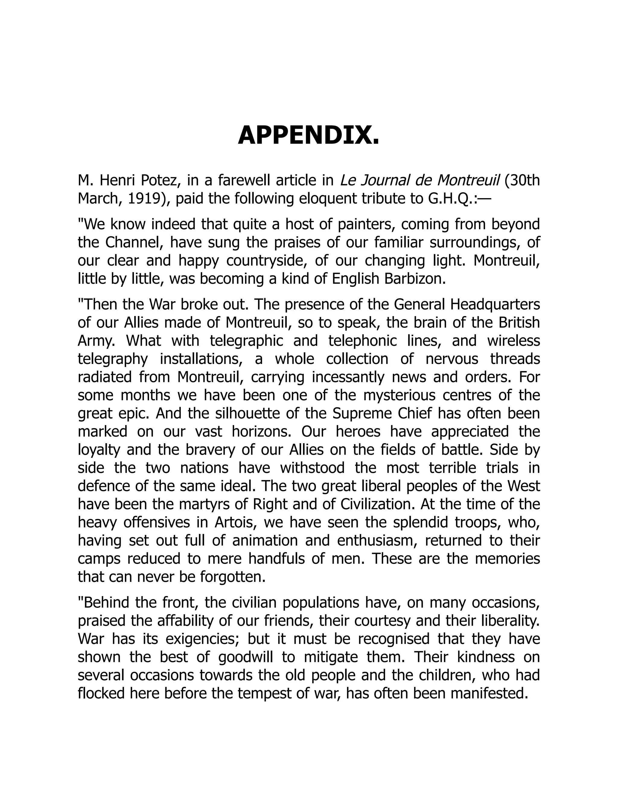 APPENDIX.
M. Henri Potez, in a farewell article in Le Journal de Montreuil (30th
March, 1919), paid the following eloquent tribute to G.H.Q.:—
"We know indeed that quite a host of painters, coming from beyond
the Channel, have sung the praises of our familiar surroundings, of
our clear and happy countryside, of our changing light. Montreuil,
little by little, was becoming a kind of English Barbizon.
"Then the War broke out. The presence of the General Headquarters
of our Allies made of Montreuil, so to speak, the brain of the British
Army. What with telegraphic and telephonic lines, and wireless
telegraphy installations, a whole collection of nervous threads
radiated from Montreuil, carrying incessantly news and orders. For
some months we have been one of the mysterious centres of the
great epic. And the silhouette of the Supreme Chief has often been
marked on our vast horizons. Our heroes have appreciated the
loyalty and the bravery of our Allies on the fields of battle. Side by
side the two nations have withstood the most terrible trials in
defence of the same ideal. The two great liberal peoples of the West
have been the martyrs of Right and of Civilization. At the time of the
heavy offensives in Artois, we have seen the splendid troops, who,
having set out full of animation and enthusiasm, returned to their
camps reduced to mere handfuls of men. These are the memories
that can never be forgotten.
"Behind the front, the civilian populations have, on many occasions,
praised the affability of our friends, their courtesy and their liberality.
War has its exigencies; but it must be recognised that they have
shown the best of goodwill to mitigate them. Their kindness on
several occasions towards the old people and the children, who had
flocked here before the tempest of war, has often been manifested.
 