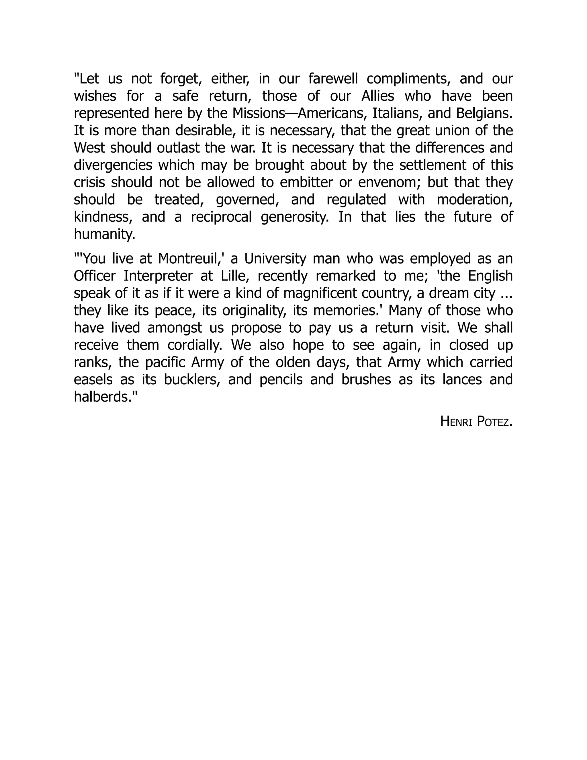 "Let us not forget, either, in our farewell compliments, and our
wishes for a safe return, those of our Allies who have been
represented here by the Missions—Americans, Italians, and Belgians.
It is more than desirable, it is necessary, that the great union of the
West should outlast the war. It is necessary that the differences and
divergencies which may be brought about by the settlement of this
crisis should not be allowed to embitter or envenom; but that they
should be treated, governed, and regulated with moderation,
kindness, and a reciprocal generosity. In that lies the future of
humanity.
"'You live at Montreuil,' a University man who was employed as an
Officer Interpreter at Lille, recently remarked to me; 'the English
speak of it as if it were a kind of magnificent country, a dream city ...
they like its peace, its originality, its memories.' Many of those who
have lived amongst us propose to pay us a return visit. We shall
receive them cordially. We also hope to see again, in closed up
ranks, the pacific Army of the olden days, that Army which carried
easels as its bucklers, and pencils and brushes as its lances and
halberds."
Henri Potez.
 