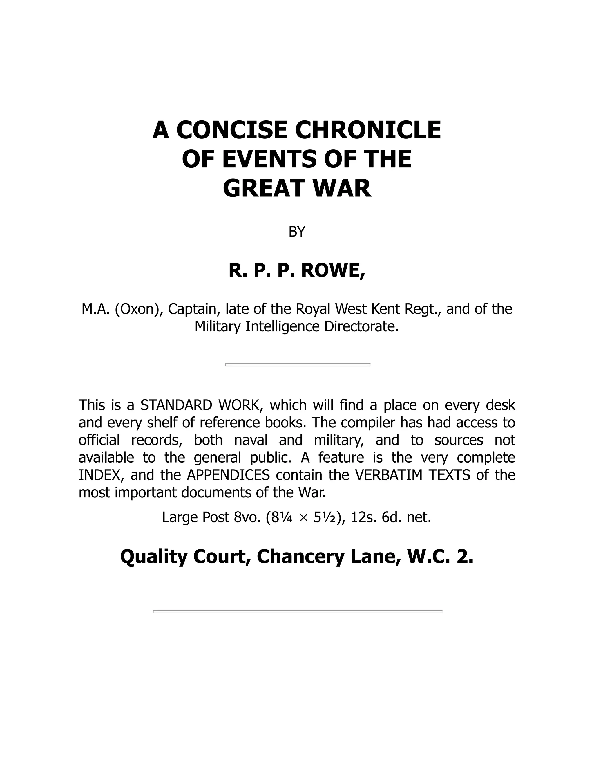 A CONCISE CHRONICLE
OF EVENTS OF THE
GREAT WAR
BY
R. P. P. ROWE,
M.A. (Oxon), Captain, late of the Royal West Kent Regt., and of the
Military Intelligence Directorate.
This is a STANDARD WORK, which will find a place on every desk
and every shelf of reference books. The compiler has had access to
official records, both naval and military, and to sources not
available to the general public. A feature is the very complete
INDEX, and the APPENDICES contain the VERBATIM TEXTS of the
most important documents of the War.
Large Post 8vo. (8¼ × 5½), 12s. 6d. net.
Quality Court, Chancery Lane, W.C. 2.
 