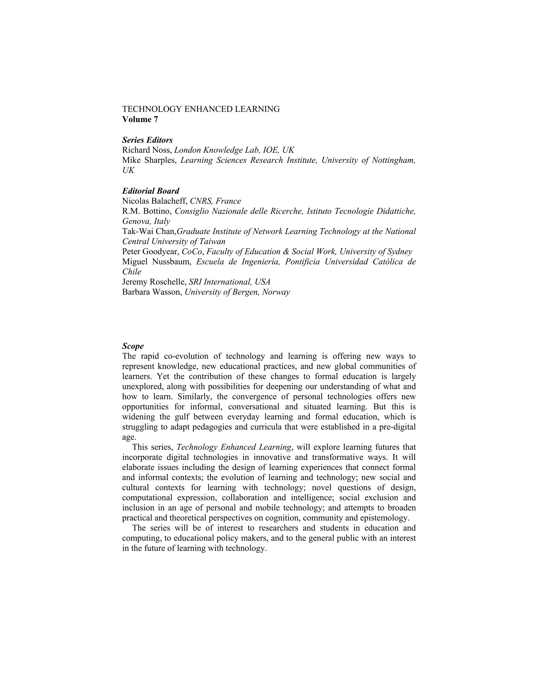 TECHNOLOGY ENHANCED LEARNING
Volume 7
Series Editors
Richard Noss, London Knowledge Lab, IOE, UK
Mike Sharples, Learning Sciences Research Institute, University of Nottingham,
UK
Editorial Board
Nicolas Balacheff, CNRS, France
R.M. Bottino, Consiglio Nazionale delle Ricerche, Istituto Tecnologie Didattiche,
Genova, Italy
Tak-Wai Chan,Graduate Institute of Network Learning Technology at the National
Central University of Taiwan
Peter Goodyear, CoCo, Faculty of Education & Social Work, University of Sydney
Miguel Nussbaum, Escuela de Ingeniería, Pontificia Universidad Católica de
Chile
Jeremy Roschelle, SRI International, USA
Barbara Wasson, University of Bergen, Norway
Scope
The rapid co-evolution of technology and learning is offering new ways to
represent knowledge, new educational practices, and new global communities of
learners. Yet the contribution of these changes to formal education is largely
unexplored, along with possibilities for deepening our understanding of what and
how to learn. Similarly, the convergence of personal technologies offers new
opportunities for informal, conversational and situated learning. But this is
widening the gulf between everyday learning and formal education, which is
struggling to adapt pedagogies and curricula that were established in a pre-digital
age.
This series, Technology Enhanced Learning, will explore learning futures that
incorporate digital technologies in innovative and transformative ways. It will
elaborate issues including the design of learning experiences that connect formal
and informal contexts; the evolution of learning and technology; new social and
cultural contexts for learning with technology; novel questions of design,
computational expression, collaboration and intelligence; social exclusion and
inclusion in an age of personal and mobile technology; and attempts to broaden
practical and theoretical perspectives on cognition, community and epistemology.
The series will be of interest to researchers and students in education and
computing, to educational policy makers, and to the general public with an interest
in the future of learning with technology.
 
