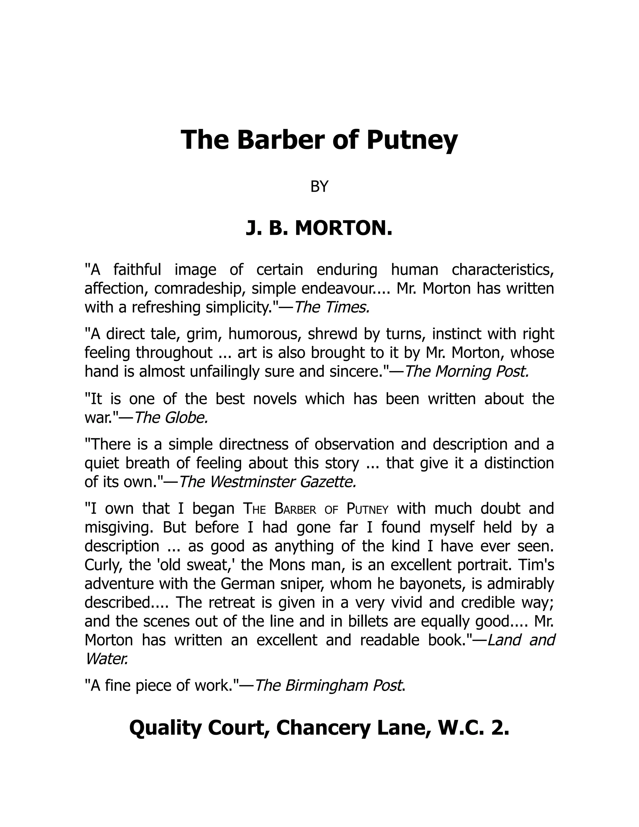 The Barber of Putney
BY
J. B. MORTON.
"A faithful image of certain enduring human characteristics,
affection, comradeship, simple endeavour.... Mr. Morton has written
with a refreshing simplicity."—The Times.
"A direct tale, grim, humorous, shrewd by turns, instinct with right
feeling throughout ... art is also brought to it by Mr. Morton, whose
hand is almost unfailingly sure and sincere."—The Morning Post.
"It is one of the best novels which has been written about the
war."—The Globe.
"There is a simple directness of observation and description and a
quiet breath of feeling about this story ... that give it a distinction
of its own."—The Westminster Gazette.
"I own that I began The Barber of Putney with much doubt and
misgiving. But before I had gone far I found myself held by a
description ... as good as anything of the kind I have ever seen.
Curly, the 'old sweat,' the Mons man, is an excellent portrait. Tim's
adventure with the German sniper, whom he bayonets, is admirably
described.... The retreat is given in a very vivid and credible way;
and the scenes out of the line and in billets are equally good.... Mr.
Morton has written an excellent and readable book."—Land and
Water.
"A fine piece of work."—The Birmingham Post.
Quality Court, Chancery Lane, W.C. 2.
 