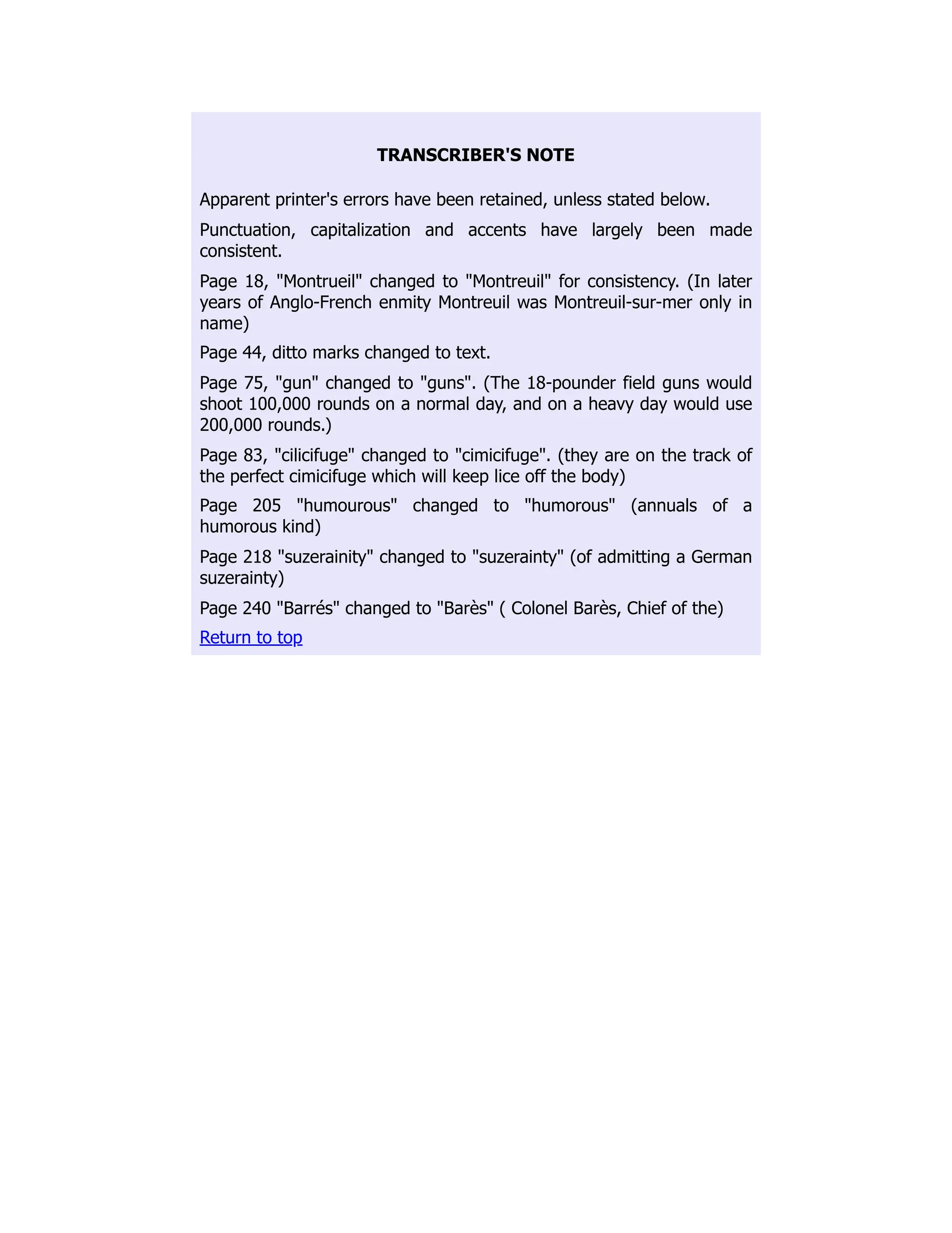 TRANSCRIBER'S NOTE
Apparent printer's errors have been retained, unless stated below.
Punctuation, capitalization and accents have largely been made
consistent.
Page 18, "Montrueil" changed to "Montreuil" for consistency. (In later
years of Anglo-French enmity Montreuil was Montreuil-sur-mer only in
name)
Page 44, ditto marks changed to text.
Page 75, "gun" changed to "guns". (The 18-pounder field guns would
shoot 100,000 rounds on a normal day, and on a heavy day would use
200,000 rounds.)
Page 83, "cilicifuge" changed to "cimicifuge". (they are on the track of
the perfect cimicifuge which will keep lice off the body)
Page 205 "humourous" changed to "humorous" (annuals of a
humorous kind)
Page 218 "suzerainity" changed to "suzerainty" (of admitting a German
suzerainty)
Page 240 "Barrés" changed to "Barès" ( Colonel Barès, Chief of the)
Return to top
 
