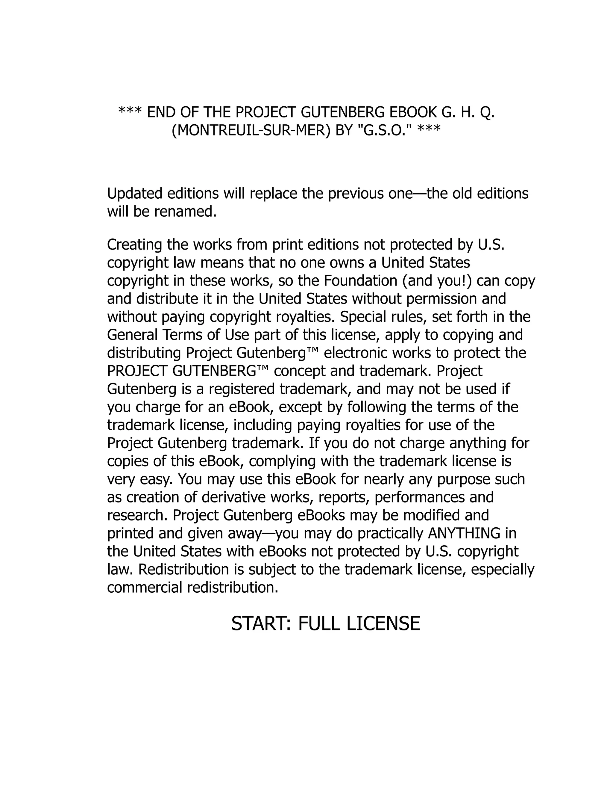 *** END OF THE PROJECT GUTENBERG EBOOK G. H. Q.
(MONTREUIL-SUR-MER) BY "G.S.O." ***
Updated editions will replace the previous one—the old editions
will be renamed.
Creating the works from print editions not protected by U.S.
copyright law means that no one owns a United States
copyright in these works, so the Foundation (and you!) can copy
and distribute it in the United States without permission and
without paying copyright royalties. Special rules, set forth in the
General Terms of Use part of this license, apply to copying and
distributing Project Gutenberg™ electronic works to protect the
PROJECT GUTENBERG™ concept and trademark. Project
Gutenberg is a registered trademark, and may not be used if
you charge for an eBook, except by following the terms of the
trademark license, including paying royalties for use of the
Project Gutenberg trademark. If you do not charge anything for
copies of this eBook, complying with the trademark license is
very easy. You may use this eBook for nearly any purpose such
as creation of derivative works, reports, performances and
research. Project Gutenberg eBooks may be modified and
printed and given away—you may do practically ANYTHING in
the United States with eBooks not protected by U.S. copyright
law. Redistribution is subject to the trademark license, especially
commercial redistribution.
START: FULL LICENSE
 