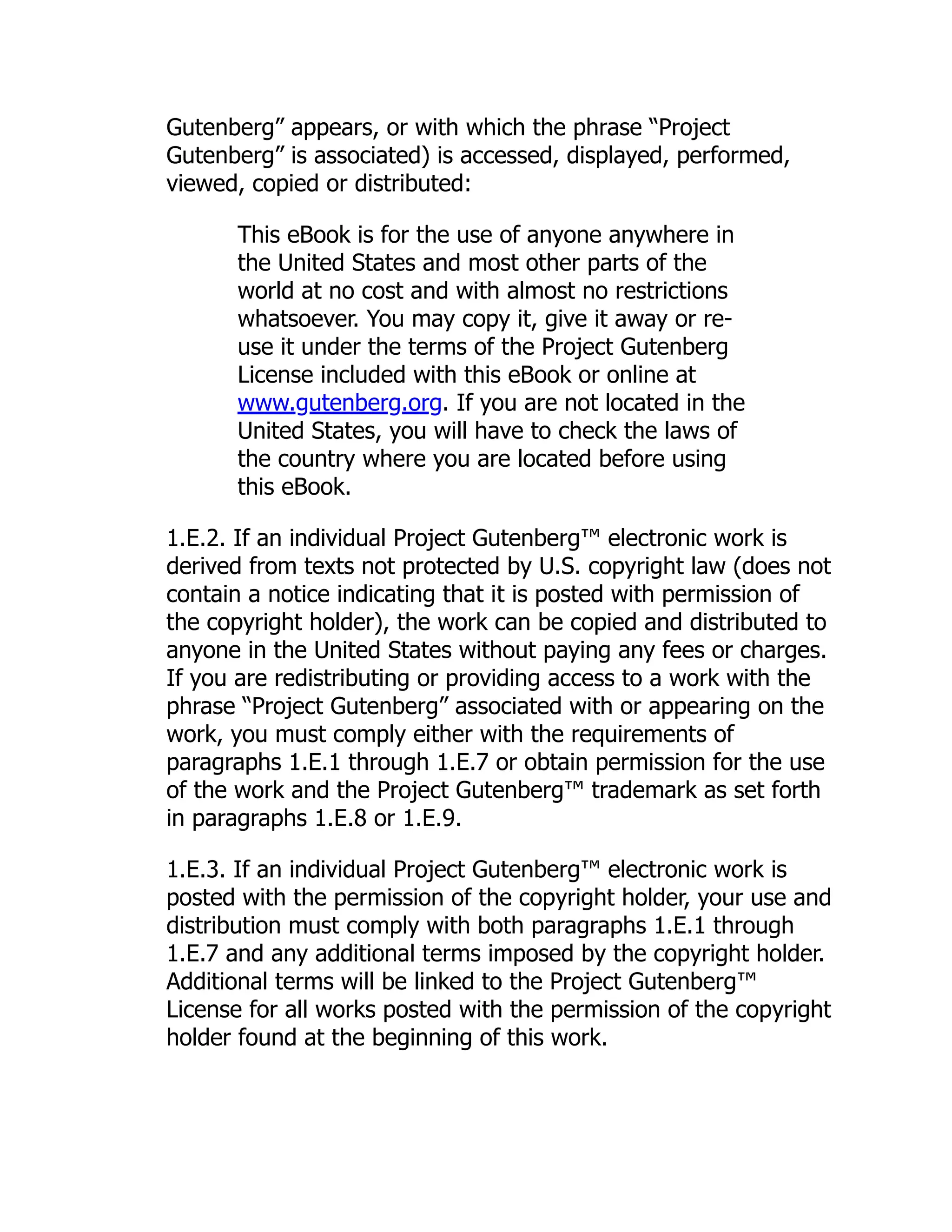 Gutenberg” appears, or with which the phrase “Project
Gutenberg” is associated) is accessed, displayed, performed,
viewed, copied or distributed:
This eBook is for the use of anyone anywhere in
the United States and most other parts of the
world at no cost and with almost no restrictions
whatsoever. You may copy it, give it away or re-
use it under the terms of the Project Gutenberg
License included with this eBook or online at
www.gutenberg.org. If you are not located in the
United States, you will have to check the laws of
the country where you are located before using
this eBook.
1.E.2. If an individual Project Gutenberg™ electronic work is
derived from texts not protected by U.S. copyright law (does not
contain a notice indicating that it is posted with permission of
the copyright holder), the work can be copied and distributed to
anyone in the United States without paying any fees or charges.
If you are redistributing or providing access to a work with the
phrase “Project Gutenberg” associated with or appearing on the
work, you must comply either with the requirements of
paragraphs 1.E.1 through 1.E.7 or obtain permission for the use
of the work and the Project Gutenberg™ trademark as set forth
in paragraphs 1.E.8 or 1.E.9.
1.E.3. If an individual Project Gutenberg™ electronic work is
posted with the permission of the copyright holder, your use and
distribution must comply with both paragraphs 1.E.1 through
1.E.7 and any additional terms imposed by the copyright holder.
Additional terms will be linked to the Project Gutenberg™
License for all works posted with the permission of the copyright
holder found at the beginning of this work.
 