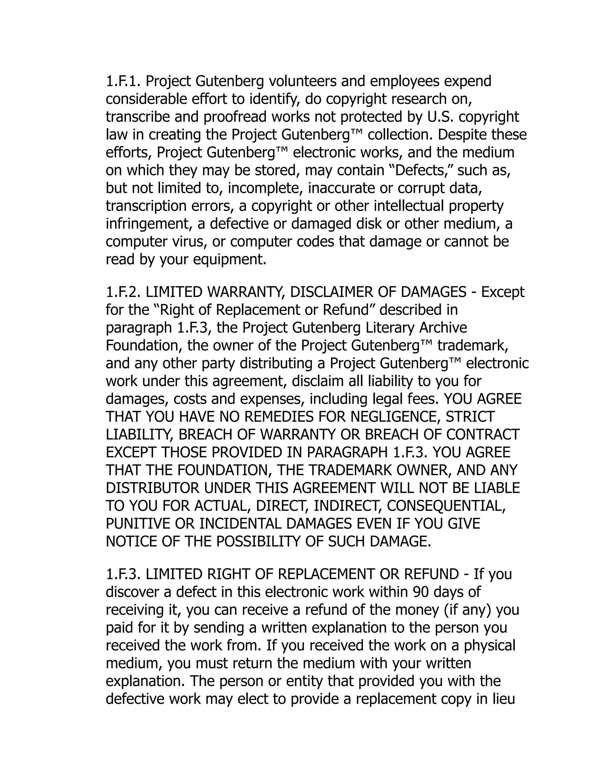 1.F.1. Project Gutenberg volunteers and employees expend
considerable effort to identify, do copyright research on,
transcribe and proofread works not protected by U.S. copyright
law in creating the Project Gutenberg™ collection. Despite these
efforts, Project Gutenberg™ electronic works, and the medium
on which they may be stored, may contain “Defects,” such as,
but not limited to, incomplete, inaccurate or corrupt data,
transcription errors, a copyright or other intellectual property
infringement, a defective or damaged disk or other medium, a
computer virus, or computer codes that damage or cannot be
read by your equipment.
1.F.2. LIMITED WARRANTY, DISCLAIMER OF DAMAGES - Except
for the “Right of Replacement or Refund” described in
paragraph 1.F.3, the Project Gutenberg Literary Archive
Foundation, the owner of the Project Gutenberg™ trademark,
and any other party distributing a Project Gutenberg™ electronic
work under this agreement, disclaim all liability to you for
damages, costs and expenses, including legal fees. YOU AGREE
THAT YOU HAVE NO REMEDIES FOR NEGLIGENCE, STRICT
LIABILITY, BREACH OF WARRANTY OR BREACH OF CONTRACT
EXCEPT THOSE PROVIDED IN PARAGRAPH 1.F.3. YOU AGREE
THAT THE FOUNDATION, THE TRADEMARK OWNER, AND ANY
DISTRIBUTOR UNDER THIS AGREEMENT WILL NOT BE LIABLE
TO YOU FOR ACTUAL, DIRECT, INDIRECT, CONSEQUENTIAL,
PUNITIVE OR INCIDENTAL DAMAGES EVEN IF YOU GIVE
NOTICE OF THE POSSIBILITY OF SUCH DAMAGE.
1.F.3. LIMITED RIGHT OF REPLACEMENT OR REFUND - If you
discover a defect in this electronic work within 90 days of
receiving it, you can receive a refund of the money (if any) you
paid for it by sending a written explanation to the person you
received the work from. If you received the work on a physical
medium, you must return the medium with your written
explanation. The person or entity that provided you with the
defective work may elect to provide a replacement copy in lieu
 