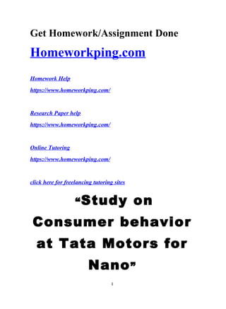 Get Homework/Assignment Done
Homeworkping.com
Homework Help
https://www.homeworkping.com/
Research Paper help
https://www.homeworkping.com/
Online Tutoring
https://www.homeworkping.com/
click here for freelancing tutoring sites
“Study on
Consumer behavior
at Tata Motors for
Nano”
1
 