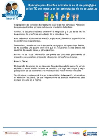 la apropiación de conceptos básicos hasta llegar a los más complejos. Aclarando
las dudas pertinentes por parte del docente orientador de la clase.
Además, la secuencia didáctica promueve la integración y el uso de las TIC en
los procesos de enseñanza-aprendizaje de la escuela de hoy.
Para desarrollar actividades de reflexión, exploración, producción y aplicaciónde
los contenidos de aprendizaje.
De otro lado, en relación con la tendencia pedagógica del aprendizaje flexible,
se ha diseñado una página web en la que los estudiantes se les ofrecen las
opciones de cuándo, dónde y cómo aprender.
En ella se les “sube” información que puede ser consultada previamente al
encuentro presencial con el docente y los demás compañeros de curso.
Paso 3. Cierre:
El desarrollo de algunas de las clases de filosofía siguiendo lo que se ha venido
exponiendo en el anterior acápite ha permitido que haya una mayor y mejor
participación de los estudiantes y la motivación sea más o menos constante.
Se dificulta su puesta en práctica por la inestabilidad de la conexión a internet en
la institución educativa, ya que disponibilidad de equipos informáticos está
siempre presente en la misma.
 