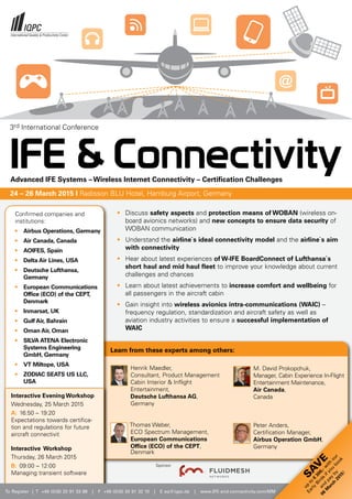 To Register | T +49 (0)30 20 91 33 88 | F +49 (0)30 20 91 32 10 | E eq@iqpc.de | www.IFE-and-connectivity.com/MM
SA
V
E
up
to
€
300,-w
ith
our
Early
Birds
ifyou
book
and
pay
by
06
M
arch
2015!
•	 Discuss safety aspects and protection means of WOBAN (wireless on-
board avionics networks) and new concepts to ensure data security of
WOBAN communication
• 	 Understand the airline`s ideal connectivity model and the airline`s aim 	
	 with connectivity
• 	 Hear about latest experiences of W-IFE BoardConnect of Lufthansa`s 	
	 short haul and mid haul fleet to improve your knowledge about current 	
	 challenges and chances
•	 Learn about latest achievements to increase comfort and wellbeing for
all passengers in the aircraft cabin
• 	 Gain insight into wireless avionics intra-communications (WAIC) – 		
	 frequency regulation, standardization and aircraft safety as well as 		
	 aviation industry activities to ensure a successful implementation of 	
	WAIC
Learn from these experts among others:
Henrik Maedler,
Consultant, Product Management
Cabin Interior  Inflight
Entertainment,
Deutsche Lufthansa AG,
Germany
Thomas Weber,
ECO Spectrum Management,
European Communications 		
Office (ECO) of the CEPT,
Denmark
Interactive Evening Workshop
Wednesday, 25 March 2015
A: 	16:50 – 19:20
Expectations towards certifica-
tion and regulations for future
aircraft connectivit
Interactive Workshop
Thursday, 26 March 2015
B: 	09:00 – 12:00
Managing transient software
M. David Prokopchuk,
Manager, Cabin Experience In-Flight
Entertainment Maintenance,
Air Canada,
Canada
Peter Anders,
Certification Manager,
Airbus Operation GmbH,
Germany
Confirmed companies and 		
institutions:
•	 Airbus Operations, Germany
•	 Air Canada, Canada
• 	 AOIFES, Spain
•	 Delta Air Lines, USA
•	 Deutsche Lufthansa, 		
	Germany
• 	 European Communications 		
	 Office (ECO) of the CEPT, 		
	Denmark
•	 Inmarsat, UK
•	 Gulf Air, Bahrain
•	 Oman Air, Oman
• 	 SILVA ATENA Electronic 		
	 Systems Engineering 		
	 GmbH, Germany
•	 VT Miltope, USA
•	 ZODIAC SEATS US LLC, 		
	 USA
Sponsor
3rd International Conference
24 – 26 March 2015 I Radisson BLU Hotel, Hamburg Airport, Germany
IFE  ConnectivityAdvanced IFE Systems – Wireless Internet Connectivity – Certification Challenges
 