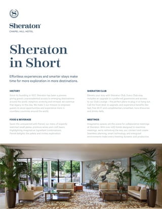 Sheraton
in Short
Effortless experiences and smarter stays make
time for more exploration in more destinations.
HISTORY
Since its founding in 1937, Sheraton has been a pioneer,
giving guests unprecedented access to emerging destinations
around the world. Adaptive, evolving and intrepid, we continue
that legacy to this day. We make it our mission to empower
guests to seize opportunities and experience more in
countless countries around the world.
FOOD & BEVERAGE
Savor the unexpected with Paired, our menu of expertly
matched small plates, premium wines and craft beers.
Highlighting imaginative ingredient combinations,
Paired delights the palate and invites exploration.
SHERATON CLUB
Elevate your stay with Sheraton Club. Every Club stay 
includes an upgrade to a preferred guestroom and access
to our Club Lounge – the perfect place to plug in or hang out.
Call the front desk to upgrade, and experience benefits like
fast, free Wi-Fi and complimentary breakfast, hors d’oeuvres
and drinks daily.
MEETINGS
Imaginative spaces set the scene for collaborative meetings
at Sheraton. With over 400 hotels designed to maximize
meetings, we’re rethinking the way you connect and create.
Seamless planning, smart technology and energized
environments make every meeting dynamic and productive.
 