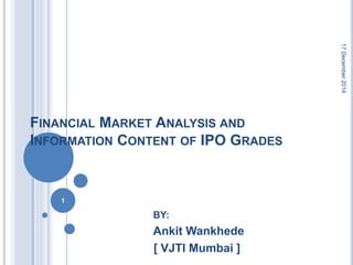 FINANCIAL MARKET ANALYSIS AND
INFORMATION CONTENT OF IPO GRADES
BY:
Ankit Wankhede
[ VJTI Mumbai ]
17December2014
1
 