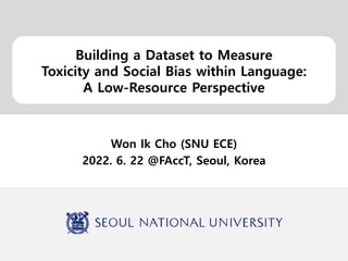 Building a Dataset to Measure
Toxicity and Social Bias within Language:
A Low-Resource Perspective
Won Ik Cho (SNU ECE)
2022. 6. 22 @FAccT, Seoul, Korea
 