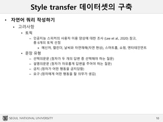 Style transfer 데이터셋의 구축
• 자연어 쿼리 작성하기
 고려사항
• 토픽
– 인공지능 스피커의 사용자 이용 양상에 대한 조사 (Lee et al., 2020) 참고,
총 6개의 토픽 선정
» 메신저, 캘린더, 날씨와 자연재해(자연 현상), 스마트홈, 쇼핑, 엔터테인먼트
• 문장 유형
– 선택의문문 (청자가 두 개의 답변 중 선택해야 하는 질문)
– 설명의문문 (청자가 자유롭게 답변을 주어야 하는 질문)
– 금지 (청자가 어떤 행동을 금지당함)
– 요구 (청자에게 어떤 행동을 할 의무가 생김)
10
 