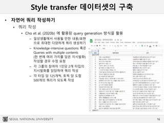 Style transfer 데이터셋의 구축
• 자연어 쿼리 작성하기
 쿼리 작성
• Cho et al. (2020b) 에 활용된 query generation 방식을 활용
– 일상생활에서 사용될 만한 내용/표현
으로 최대한 다양하게 쿼리 생성하기
– Knowledge-intensive questions 혹은
Queries with multiple contents
(한 번에 여러 가지를 담은 지시발화)
작성할 경우 수정 요청
– 각 그룹의 참여자 1인당 2개 타입의
지시발화를 담당하여 쿼리 작성
– 각 타입 당 125개씩, 토픽 당 도합
500개의 쿼리가 되도록 작성
16
 