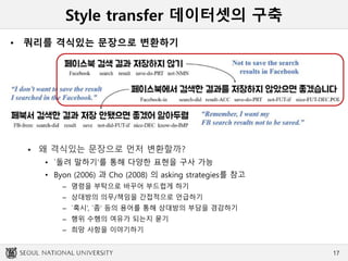 Style transfer 데이터셋의 구축
• 쿼리를 격식있는 문장으로 변환하기
 왜 격식있는 문장으로 먼저 변환할까?
• `돌려 말하기‘를 통해 다양한 표현을 구사 가능
• Byon (2006) 과 Cho (2008) 의 asking strategies를 참고
– 명령을 부탁으로 바꾸어 부드럽게 하기
– 상대방의 의무/책임을 간접적으로 언급하기
– `혹시’, `좀’ 등의 용어를 통해 상대방의 부담을 경감하기
– 행위 수행의 여유가 되는지 묻기
– 희망 사항을 이야기하기
17
 
