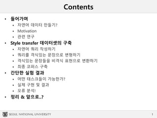 Contents
• 들어가며
 자연어 데이터 만들기?
 Motivation
 관련 연구
• Style transfer 데이터셋의 구축
 자연어 쿼리 작성하기
 쿼리를 격식있는 문장으로 변형하기
 격식있는 문장들을 비격식 표현으로 변환하기
 최종 코퍼스 구축
• 간단한 실험 결과
 어떤 태스크들이 가능한가?
 실제 구현 및 결과
 오류 분석!
• 정리 & 앞으로..?
1
 