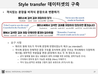 Style transfer 데이터셋의 구축
• 격식있는 문장을 비격식 문장으로 변환하기
 요구 사항
• 쿼리의 원래 의도가 격식체 문장에 반영되었는지 체크 (as intended?)
• 격식체 문장의 전체적인 문장 구조를 유지하며 (문장 구조는 격식체에서 다양하게
제시됨) 세부적인 부분들을 변경 (문장에서 최소 두 개 정도의 요소)
– 굳이 발화할 필요 없는 내용들의 생략 (의례를 위한 표현들, 생략가능한 조사)
– 구어에서 편하게 첨가 가능한 표현들 (fillers) 더해주기
– 격식 있는/공적인 표현을 그렇지 않은 표현으로 (국가/나라 등)
21
 