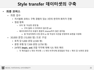 Style transfer 데이터셋의 구축
• 최종 코퍼스
 최종 검수
• 지시발화 코퍼스 구축 경험이 있는 3인의 한국어 화자가 진행
• 점검 항목
– 오타 및 `이상한 문장‘들
» 구어 발화 시 어색하지 않으면 ok!
– 패러프레이즈의 모음이 충분히 diverse하지 않은 경우들
» 원 작성자에게 수정 문의 or 원 작성자 의견을 반영하여 표현을 다양화
 30,000 문장 (15,000 쌍) 으로 구성
• 토픽 당 5,000 문장 (2,500 쌍)
• 문장 유형 당 7,500 문장 (3,750 쌍)
• 24개의 [topic, act] 조합 각각에 대해 125 개의 쿼리
– 각 쿼리들은 5 개의 격식체 + 5 개의 비격식체 문장들로 작성 = 쿼리 당 10개의 문장
25
 