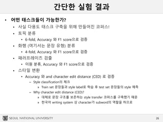 간단한 실험 결과
• 어떤 태스크들이 가능한가?
 사실 다용도 태스크 구축을 위해 만들어진 코퍼스!
 토픽 분류
• 6-fold, Accuracy 와 F1 score으로 검증
 화행 (여기서는 문장 유형) 분류
• 4-fold, Accuracy 와 F1 score으로 검증
 패러프레이즈 검출
• 이원 분류, Accuracy 와 F1 score으로 검증
 스타일 변환
• Accuracy 와 and character edit distance (CED) 로 검증
– Style classification의 체크
» Train set 문장들과 style label로 학습 후 test set 문장들의 style 예측
– Why character edit distance (CED)?
» 대체로 문장 구조를 보존하는 style transfer 코퍼스를 구축했기 때문
» 한국어 writing system 상 character가 subword의 역할을 하므로
26
 