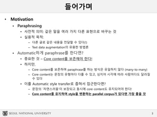 들어가며
• Motivation
 Paraphrasing
• 사전적 의미: 같은 말을 여러 가지 다른 표현으로 바꾸는 것
• 실용적 목적:
– 다른 글로 같은 내용을 전달할 수 있다(!)
– Text data augmentation의 유용한 방법론
 Automatic하게 paraphrase를 한다면?
• 중요한 것 – Core content를 보존해야 한다!
• 하지만,
– Core content를 보존하며 paraphrase를 하는 방식은 유일하지 않다 (many-to-many)
– Core content는 문장의 유형마다 다를 수 있고, 심지어 시각에 따라 사람마다도 달라질
수 있다
• 이를 Automatic style transfer로 좁혀서 접근한다면?
– 문장의 `자연스러움’이 보장되고 동시에 core content도 유지되어야 한다!
– Core content를 유지하며 style을 변환하는 parallel corpus가 있다면 가장 좋을 것
3
 