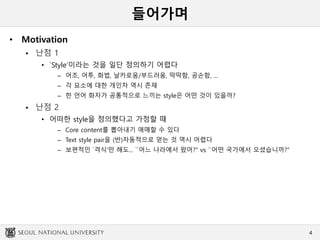 들어가며
• Motivation
 난점 1
• `Style’이라는 것을 일단 정의하기 어렵다
– 어조, 어투, 화법, 날카로움/부드러움, 딱딱함, 공손함, ...
– 각 요소에 대한 개인차 역시 존재
– 한 언어 화자가 공통적으로 느끼는 style은 어떤 것이 있을까?
 난점 2
• 어떠한 style을 정의했다고 가정할 때
– Core content를 뽑아내기 애매할 수 있다
– Text style pair을 (반)자동적으로 얻는 것 역시 어렵다
– 보편적인 `격식‘만 해도... ``어느 나라에서 왔어?’’ vs ``어떤 국가에서 오셨습니까?’’
4
 